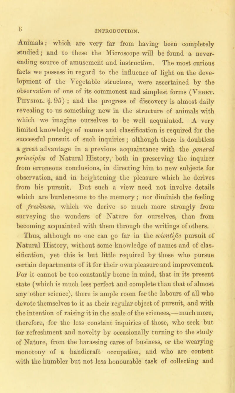 (i INTRODUCTION. Animals; which are very far from having been completely studied; and to these the Microscope will be found a never- ending source of amusement and instruction. The most curious facts we possess in regard to the influence of light on the deve- lopment of the Vegetable structure, were ascertained by the observation of one of its commonest and simplest forms (Veget. Physiol. §. 95) ; and the progress of discovery is almost daily revealing to us something new in the structure of animals with which we imagine ourselves to be well acquainted. A very limited knowledge of names and classification is required for the successful pursuit of such inquiries; although there is doubtless a great advantage in a previous acquaintance with the general principles of Natural History,'both in preserving the inquirer from erroneous conclusions, in directing him to new subjects for observation, and in heightening the pleasure which he derives from his pursuit. But such a view need not involve details which are burdensome to the memory; nor diminish the feeling of freshness, which we derive so much more strongly from surveying the wonders of Nature for ourselves, than from becoming acquainted with them through the writings of others. Thus, although no one can go far in the scientific pursuit of Natural History, without some knowledge of names and of clas- sification, yet this is but little required by those who pursue certain departments of it for their own pleasure and improvement. For it cannot be too constantly borne in mind, that in its present state (which is much less perfect and complete than that of almost any other science), there is ample room for the labours of all who devote themselves to it as their regular object of pursuit, -and with the intention of raising it in the scale of the sciences,—much more, therefore, for the less constant inquiries of those, who seek but for refreshment and novelty by occasionally turning to the study of Nature, from the harassing cares of business, or the wearying monotony of a handicraft occupation, and who are content with the humbler but not less honourable task of collecting and