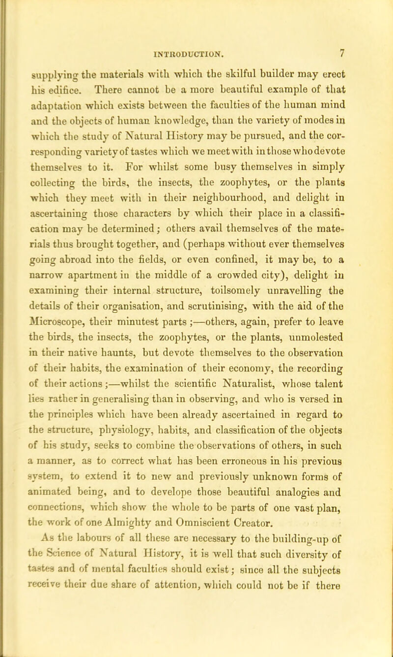 supplying the materials with which the skilful builder may erect his edifice. There cannot be a more beautiful example of that adaptation which exists between the faculties of the human mind and the objects of human knowledge, than the variety of modes in which the study of Natural History may be pursued, and the cor- responding variety of tastes which we meet with in those who devote themselves to it. For whilst some busy themselves in simply collecting the birds, the insects, the zoophytes, or the plants which they meet with in their neighbourhood, and delight in ascertaining those characters by which their place in a classifi- cation may be determined; others avail themselves of the mate- rials thus brought together, and (perhaps without ever themselves going abroad into tbe fields, or even confined, it may be, to a narrow apartment in the middle of a crowded city), delight in examining their internal structure, toilsomely unravelling the details of their organisation, and scrutinising, with the aid of the Microscope, their minutest parts ;—others, again, prefer to leave the birds, the insects, the zoophytes, or the plants, unmolested in their native haunts, but devote themselves to the observation of their habits, the examination of their economy, the recording of their actions ;—whilst the scientific Naturalist, whose talent lies rather in generalising than in observing, and who is versed in the principles which have been already ascertained in regard to the structure, physiology, habits, and classification of the objects of his study, seeks to combine the observations of others, in such a manner, as to correct what has been erroneous in his previous system, to extend it to new and previously unknown forms of animated being, and to develope those beautiful analogies and connections, which show the whole to be parts of one vast plan, the work of one Almighty and Omniscient Creator. As the labours of all these are necessary to the building-up of the Science of Natural History, it is well that such diversity of tastes and of mental faculties should exist; since all the subjects receive their due share of attention, which could not be if there