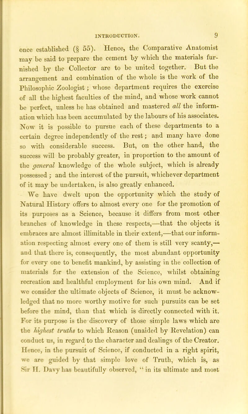 once established (§ 55). Hence, the Comparative Anatomist may be said to prepare the cement by which the materials fur- nished by the Collector are to be united together. But the arrangement and combination of the whole is the work of the Philosophic Zoologist; whose department requires the exercise of all the highest faculties of the mind, and whose work cannot be perfect, unless he has obtained and mastered all the inform- ation which has been accumulated by the labours of his associates. Now it is possible to pursue each of these departments to a certain degree independently of the rest; and many have done so with considerable success. But, on the other hand, the success will be probably greater, in proportion to the amount of the general knowledge of the whole subject, which is already possessed ; and the interest of the pursuit, whichever department of it may be undertaken, is also greatly enhanced. We have dwelt upon the opportunity which the study of Natural History offers to almost every one for the promotion of its purposes as a Science, because it differs from most other branches of knowledge in these respects,—that the objects it embraces are almost illimitable in their extent,—that our inform- ation respecting almost every one of them is still very scanty,— and that there is, consequently, the most abundant opportunity for every one to benefit mankind, by assisting in the collection of materials for the extension of the Science, whilst obtaining recreation and healthful employment for his own mind. And if we consider the ultimate objects of Science, it must be acknow- ledged that no more worthy motive for such pursuits can be set before the mind, than that which is directly connected with it. For its purpose is the discovery of those simple laws which are the highest truths to which Reason (unaided by Revelation) can conduct us, in regard to the character and dealings of the Creator. Hence, in the pursuit of Science, if conducted in a right spirit, we are guided by that simple love of Truth, which is, as Sir H. Davy has beautifully observed, “ in its ultimate and most