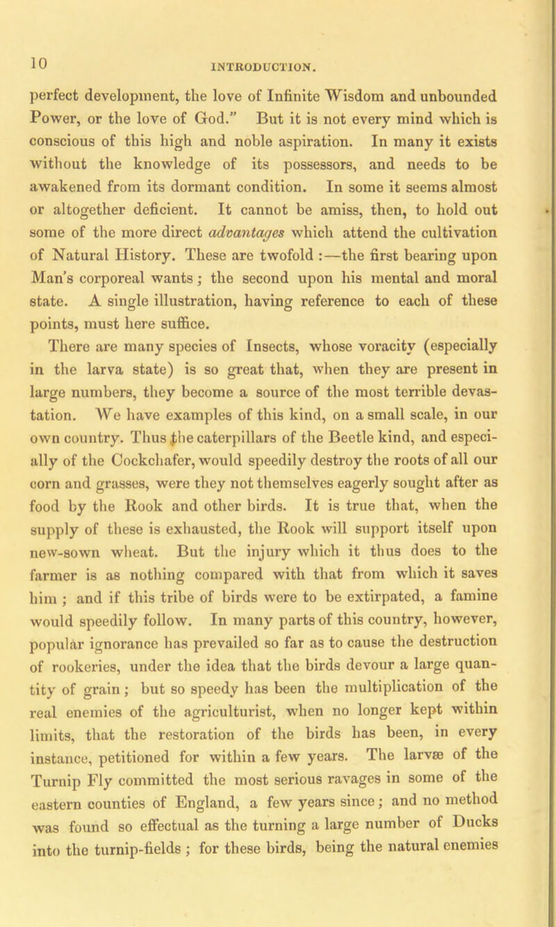 perfect development, the love of Infinite Wisdom and unbounded Power, or the love of God.” But it is not every mind which is conscious of this high and noble aspiration. In many it exists without the knowledge of its possessors, and needs to be awakened from its dormant condition. In some it seems almost or altogether deficient. It cannot be amiss, then, to hold out some of the more direct advantages which attend the cultivation of Natural History. These are twofold :—the first bearing upon Man’s corporeal wants; the second upon his mental and moral state. A single illustration, having reference to each of these points, must here suffice. There are many species of Insects, whose voracity (especially in the larva state) is so great that, when they are present in large numbers, they become a source of the most terrible devas- tation. We have examples of this kind, on a small scale, in our own country. Thus £he caterpillars of the Beetle kind, and especi- ally of the Cockchafer, would speedily destroy the roots of all our corn and grasses, were they not themselves eagerly sought after as food by the Rook and other birds. It is true that, when the supply of these is exhausted, the Rook will support itself upon new-sown wheat. But the injury which it thus does to the farmer is as nothing compared with that from which it saves him ; and if this tribe of birds were to be extirpated, a famine would speedily follow. In many parts of this country, however, popular ignorance has prevailed so far as to cause the destruction of rookeries, under the idea that the birds devour a large quan- tity of grain; but so speedy has been the multiplication of the real enemies of the agriculturist, when no longer kept within limits, that the restoration of the birds has been, in every instance, petitioned for within a few years. The larvae of the Turnip Fly committed the most serious ravages in some of the eastern counties of England, a few years since; and no method was found so effectual as the turning a large number of Ducks into the turnip-fields ; for these birds, being the natural enemies