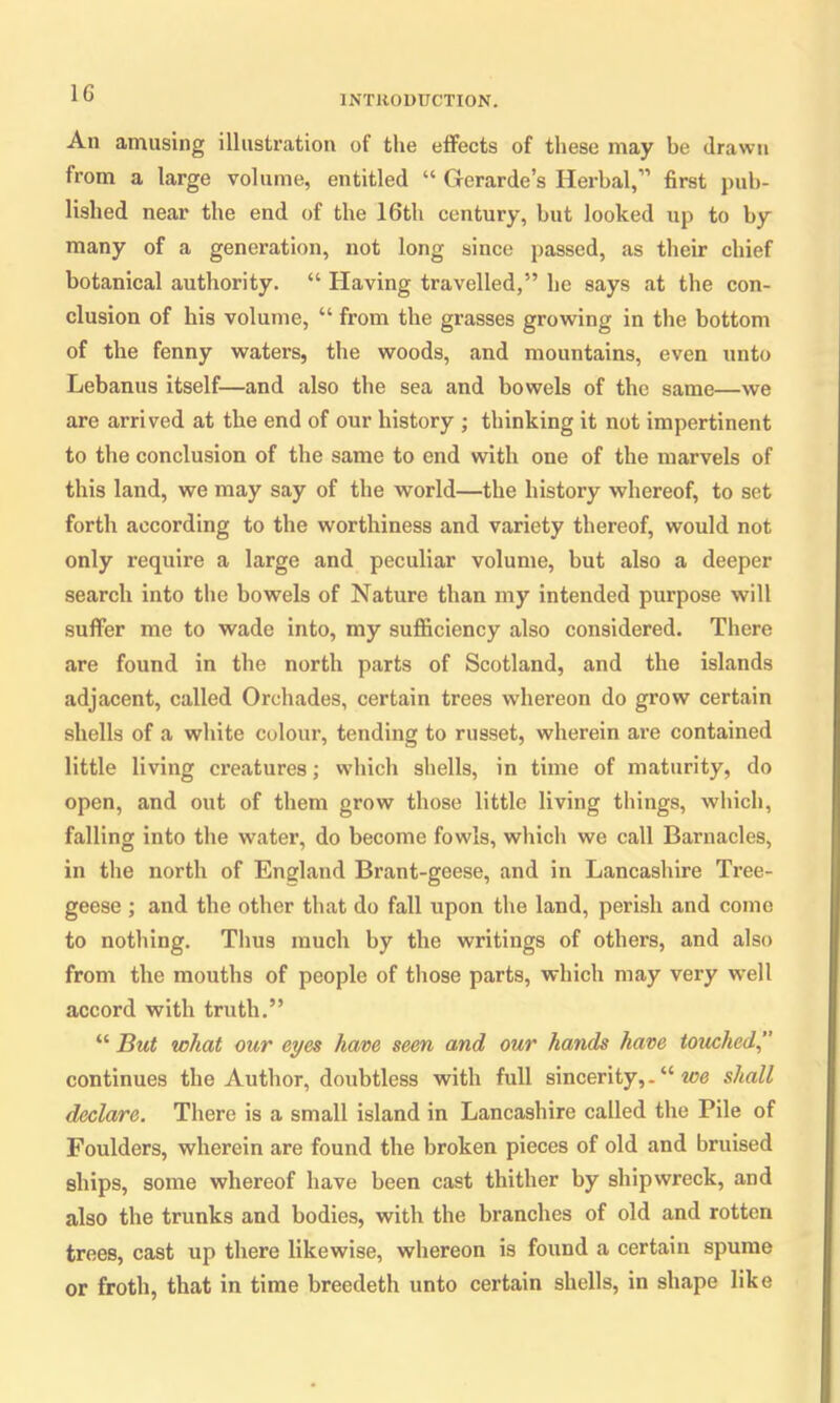 1C INTRODUCTION. An amusing illustration of the effects of these may be drawn from a large volume, entitled “ Gerarde’s Herbal,” first pub- lished near the end of the 16th century, but looked up to by many of a generation, not long since passed, as their chief botanical authority. “ Having travelled,” lie says at the con- clusion of liis volume, “ from the grasses growing in the bottom of the fenny waters, the woods, and mountains, even unto Lebanus itself—and also the sea and bowels of the same—we are arrived at the end of our history ; thinking it not impertinent to the conclusion of the same to end with one of the marvels of this land, we may say of the world—the history whereof, to set forth according to the worthiness and variety thereof, would not only require a large and peculiar volume, but also a deeper search into the bowels of Nature than my intended purpose will suffer me to wade into, my sufficiency also considered. There are found in the north parts of Scotland, and the islands adjacent, called Orchades, certain trees whereon do grow certain shells of a white colour, tending to russet, wherein are contained little living creatures; which shells, in time of maturity, do open, and out of them grow those little living things, which, falling into the water, do become fowls, which we call Barnacles, in the north of England Brant-geese, and in Lancashire Tree- geese ; and the other that do fall upon the land, perish and come to nothing. Thus much by the writings of others, and also from the mouths of people of those parts, which may very wrell accord with truth.” “ But what our eyes have seen and our hands have touched continues the Author, doubtless with full sincerity,. “ ice shall declare. There is a small island in Lancashire called the Pile of Foulders, wherein are found the broken pieces of old and bruised ships, some whereof have been cast thither by shipwreck, and also the trunks and bodies, with the branches of old and rotten trees, cast up there likewise, whereon is found a certain spume or froth, that in time breedeth unto certain shells, in shape like