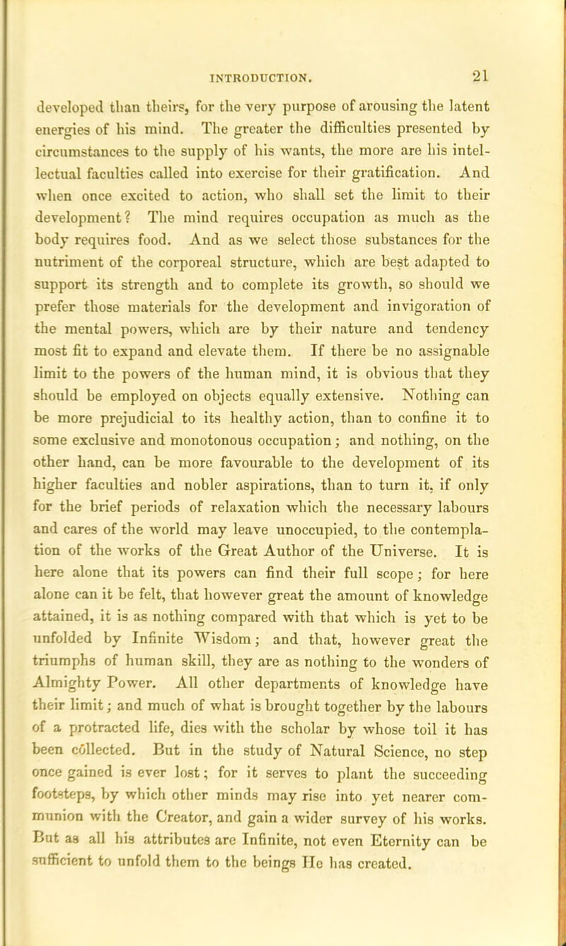 developed than theirs, for the very purpose of arousing the latent energies of his mind. The greater the difficulties presented by circumstances to the supply of his wants, the more are his intel- lectual faculties called into exercise for their gratification. And when once excited to action, who shall set the limit to their development? The mind requires occupation as much as the body requires food. And as we select those substances for the nutriment of the corporeal structure, which are best adapted to support its strength and to complete its growth, so should we prefer those materials for the development and invigoration of the mental powers, which are by their nature and tendency most fit to expand and elevate them. If there be no assignable limit to the powers of the human mind, it is obvious that they should be employed on objects equally extensive. Nothing can be more prejudicial to its healthy action, than to confine it to some exclusive and monotonous occupation ; and nothing, on the other hand, can be more favourable to the development of its higher faculties and nobler aspirations, than to turn it, if only for the brief periods of relaxation which the necessary labours and cares of the world may leave unoccupied, to the contempla- tion of the works of the Great Author of the Universe. It is here alone that its powers can find their full scope; for here alone can it be felt, that however great the amount of knowledge attained, it is as nothing compared with that which is yet to be unfolded by Infinite Wisdom; and that, however great the triumphs of human skill, they are as nothing to the wonders of Almighty Power. All other departments of knowledge have their limit; and much of what is brought together by the labours of a protracted life, dies with the scholar by whose toil it has been collected. But in the study of Natural Science, no step once gained is ever lost; for it serves to plant the succeeding footsteps, by which other minds may rise into yet nearer com- munion with the Creator, and gain a wider survey of his works. But as all his attributes are Infinite, not even Eternity can be sufficient to unfold them to the beings He has created.