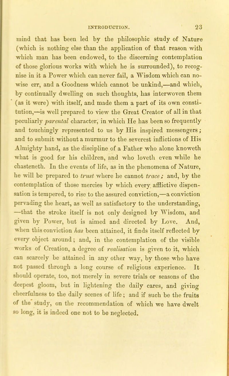 mind that has been led by the philosophic study of Nature (which is nothing else than the application of that reason with which man has been endowed, to the discerning contemplation of those glorious works with which he is surrounded), to recog- nise in it a Power which can never fail, a Wisdom which can no- wise err, and a Goodness which cannot be unkind,—and which, by continually dwelling on such thoughts, has interwoven them (as it were) with itself, and made them a part of its own consti- tution,—is well prepared to view the Great Creator of all in that peculiarly parental character, in which He has been so frequently and touchingly represented to us by His inspired messengers ; and to submit without a murmur to the severest inflictions of His Almighty hand, as the discipline of a Father who alone knoweth what is good for his children, and who lovetli even while he chasteneth. In the events of life, as in the phenomena of Nature, he will be prepared to trust where he cannot trace ; and, by the contemplation of those mercies by which every afflictive dispen- sation is tempered, to rise to the assured conviction,—a conviction pervading the heart, as well as satisfactory to the understanding, —that the stroke itself is not only designed by Wisdom, and given by Power, but is aimed and directed by Love. And, when this conviction has been attained, it finds itself reflected by every object around; and, in the contemplation of the visible works of Creation, a degree of realisation is given to it, which can scarcely be attained in any other way, by those who have not passed through a long course of religious experience. It should operate, too, not merely in severe trials or seasons of the deepest gloom, but in lightening the daily cares, and giving cheerfulness to the daily scenes of life; and if such be the fruits of the study, on the recommendation of which we have dwelt so long, it is indeed one not to be neglected.