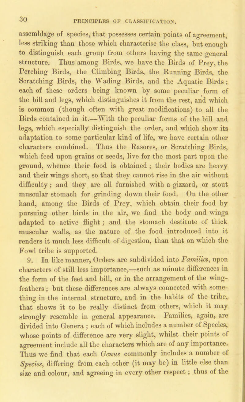 assemblage of species, that possesses certain points of agreement, less striking than those which characterise the class, but enough to distinguish each group from others having the same general structure. Thus among Birds, we have the Birds of Prey, the Perching Birds, the Climbing Birds, the Running Birds, the Scratching Birds, the Wading Birds, and the Aquatic Birds; each of these orders being known by some peculiar form of the bill and legs, which distinguishes it from the rest, and which is common (though often with great modifications) to all the Birds contained in it.—With the peculiar forms of the bill and legs, which especially distinguish the order, and which show its adaptation to some particular kind of life, we have certain other characters combined. Thus the Rasores, or Scratching Birds, which feed upon grains or seeds, live for the most part upon the ground, whence their food is obtained ; their bodies are heavy and their wings short, so that they cannot rise in the air without difficulty; and they are all furnished with a gizzard, or stout muscular stomach for grinding down their food. On the other hand, among the Birds of Prey, which obtain their food by pursuing other birds in the air, we find the body and wings adapted to active flight; and the stomach destitute of thick muscular walls, as the nature of the food introduced into it renders it much less difficult of digestion, than that on which the Fowl tribe is supported. 9. In like manner, Orders are subdivided into Families, upon characters of still less importance,—such as minute differences in the form of the feet and bill, or in the arrangement of the wing- feathers ; but these differences are always connected with some- thing in the internal structure, and in the habits of the tribe, that shows it to be really distinct from others, which it may strongly resemble in general appearance. Families, again, are divided into Genera ; each of which includes a number of Species, whose points of difference are very slight, whilst their points of agreement include all the characters which are of any importance. Thus we find that each Genus commonly includes a number of Species, differing from each other (it may be) in little else than size and colour, and agreeing in every other respect; thus of the