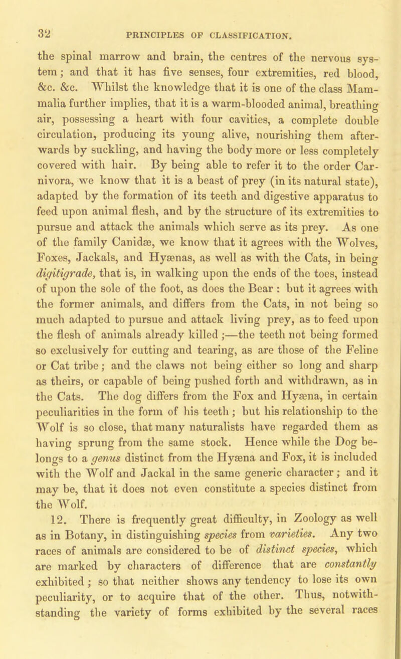 3 2 the spinal marrow and brain, the centres of the nervous sys- tem ; and that it has five senses, four extremities, red blood, &c. &c. Whilst the knowledge that it is one of the class Mam- malia further implies, that it is a warm-blooded animal, breathing air, possessing a heart with four cavities, a complete double circulation, producing its young alive, nourishing them after- wards by suckling, and having the body more or less completely covered with hair. By being able to refer it to the order Car- nivora, we know that it is a beast of prey (in its natural state), adapted by the formation of its teeth and digestive apparatus to feed upon animal flesh, and by the structure of its extremities to pursue and attack the animals which serve as its prey. As one of the family Canidae, we know that it agrees with the Wolves, Foxes, Jackals, and Hysenas, as well as with the Cats, in being digitigrade, that is, in walking upon the ends of the toes, instead of upon the sole of the foot, as does the Bear : but it agrees with the former animals, and differs from the Cats, in not being so much adapted to pursue and attack living prey, as to feed upon the flesh of animals already killed ;—the teeth not being formed so exclusively for cutting and tearing, as are those of the Feline or Cat tribe; and the claws not being either so long and sharp as theirs, or capable of being pushed forth and withdrawn, as in the Cats. The dog differs from the Fox and Hyaena, in certain peculiarities in the form of his teeth ; but his relationship to the Wolf is so close, that many naturalists have regarded them as having sprung from the same stock. Hence while the Dog be- longs to a genus distinct from the Hyaena and Fox, it is included with the Wolf and Jackal in the same generic character; and it may be, that it does not even constitute a species distinct from the Wolf. 12. There is frequently great difficulty, in Zoology as well as in Botany, in distinguishing species from varieties. Any two races of animals are considered to be of distinct species, which are marked by characters of difference that are constantly exhibited ; so that neither shows any tendency to lose its own peculiarity, or to acquire that of the other. Thus, notwith- standing the variety of forms exhibited by the several races