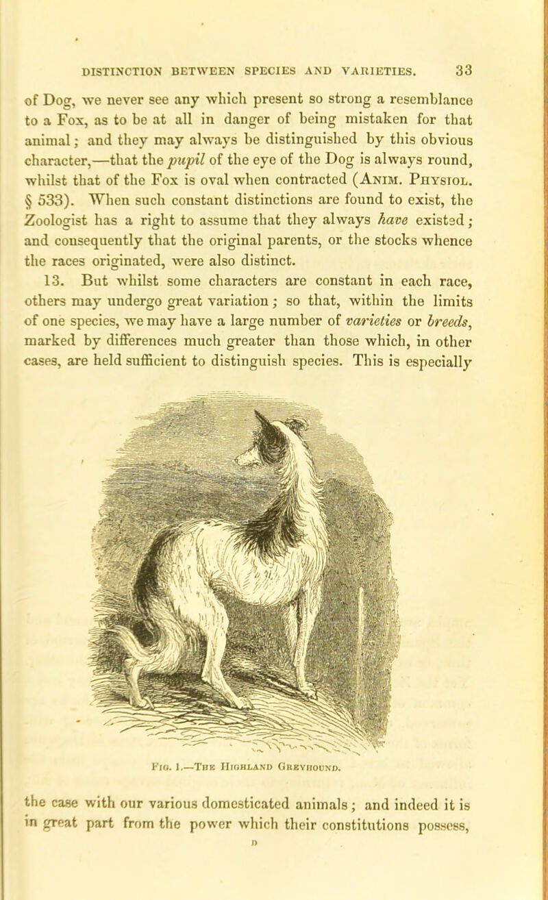 of Dog, we never see any which present so strong a resemblance to a Fox, as to be at all in danger of being mistaken for that animal; and they may always be distinguished by this obvious character,—that the pupil of the eye of the Dog is always round, whilst that of the Fox is oval when contracted (Anim. Physiol. § 533). When such constant distinctions are found to exist, the Zoologist has a right to assume that they always have existed; and consequently that the original parents, or the stocks whence the races originated, were also distinct. 13. But whilst some characters are constant in each race, others may undergo great variation; so that, within the limits of one species, we may have a large number of varieties or breeds, marked by differences much greater than those which, in other cases, are held sufficient to distinguish species. This is especially Fig. 1.—The Highland Greyhound. the case with our various domesticated animals ; and indeed it is in great part from the power which their constitutions possess, n