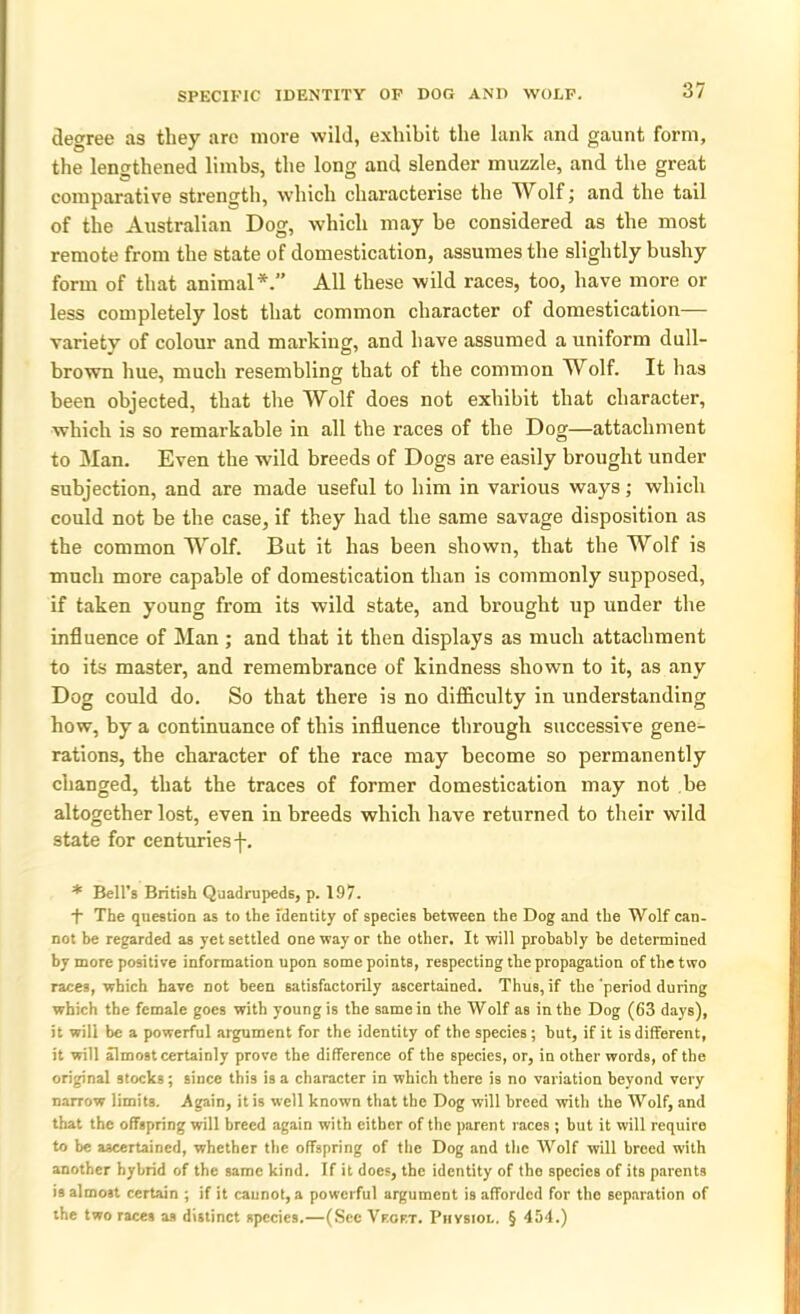 SPECIFIC IDENTITY OF DOG AND WOLF. degree as they are more wild, exhibit the lank and gaunt form, the lengthened limbs, the long and slender muzzle, and the great comparative strength, which characterise the Wolf; and the tail of the Australian Dog, which may be considered as the most remote from the state of domestication, assumes the slightly bushy form of that animal*.” All these wild races, too, have more or less completely lost that common character of domestication— variety of colour and marking, and have assumed a uniform dull- brown hue, much resembling that of the common Wolf. It has been objected, that the Wolf does not exhibit that character, which is so remarkable in all the races of the Dog—attachment to Man. Even the wild breeds of Dogs are easily brought under subjection, and are made useful to him in various ways; which could not be the case, if they had the same savage disposition as the common Wolf. But it has been shown, that the Wolf is much more capable of domestication than is commonly supposed, if taken young from its wild state, and brought up under the influence of Man ; and that it then displays as much attachment to its master, and remembrance of kindness shown to it, as any Dog could do. So that there is no difficulty in understanding how, by a continuance of this influence through successive gene- rations, the character of the race may become so permanently changed, that the traces of former domestication may not be altogether lost, even in breeds which have returned to their wild state for centuries f. * Bell’s British Quadrupeds, p. 197. + The question as to the identity of species between the Dog and the Wolf can- not be regarded as yet settled one way or the other. It will probably be determined by more positive information upon some points, respecting the propagation of the two races, which have not been satisfactorily ascertained. Thus, if the ‘period during which the female goes with young is the same in the Wolf as in the Dog (63 days), it will be a powerful argument for the identity of the species; but, if it is different, it will almost certainly prove the difference of the species, or, in other words, of the original stocks; since this is a character in which there is no variation beyond very narrow limits. Again, it is well known that the Dog will breed with the Wolf, and that the offspring will breed again with either of the parent races; but it will require to be ascertained, whether the offspring of the Dog and the Wolf will breed with another hybrid of the same kind. If it does, the identity of the species of its parents is almost certain ; if it cannot, a powerful argument is afforded for the separation of the two races as distinct species.—(See Vf.gf.t. Physiol. § 454.)