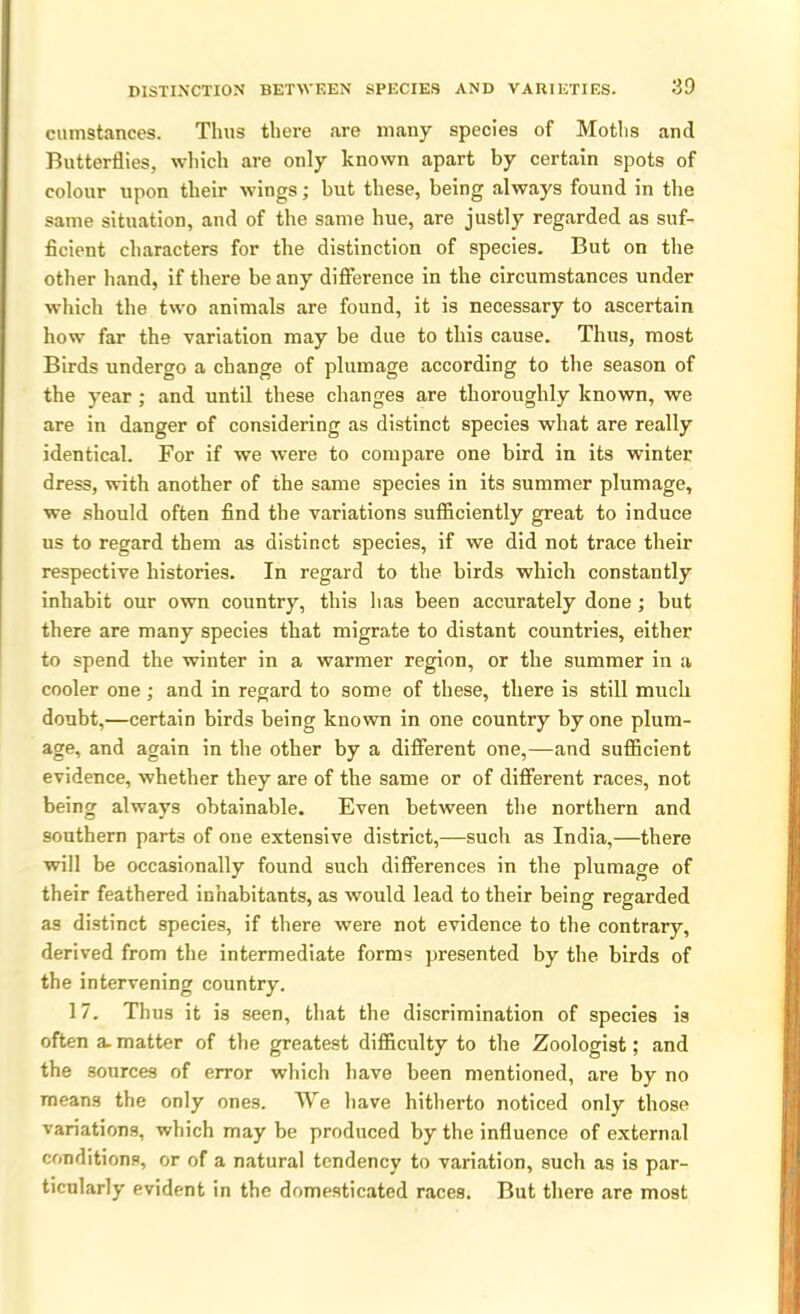 cumstances. Thus there are many species of Moths and Butterflies, which are only known apart by certain spots of colour upon their wings; but these, being always found in the same situation, and of the same hue, are justly regarded as suf- ficient characters for the distinction of species. But on the other hand, if there be any difference in the circumstances under which the two animals are found, it is necessary to ascertain how far the variation may be due to this cause. Thus, most Birds undergo a change of plumage according to the season of the year ; and until these changes are thoroughly known, we are in danger of considering as distinct species what are really identical. For if we were to compare one bird in its winter dress, with another of the same species in its summer plumage, we should often find the variations sufficiently great to induce us to regard them as distinct species, if we did not trace their respective histories. In regard to the birds which constantly inhabit our own country, this has been accurately done; but there are many species that migrate to distant countries, either to spend the winter in a warmer region, or the summer in a cooler one ; and in regard to some of these, there is still much doubt,—certain birds being known in one country by one plum- age, and again in the other by a different one,—and sufficient evidence, whether they are of the same or of different races, not being always obtainable. Even between the northern and southern parts of one extensive district,—such as India,—there will be occasionally found such differences in the plumage of their feathered inhabitants, as would lead to their being regarded as distinct species, if there were not evidence to the contrary, derived from the intermediate forms presented by the birds of the intervening country. 17. Thus it is seen, that the discrimination of species is often a. matter of the greatest difficulty to the Zoologist; and the sources of error which have been mentioned, are by no means the only ones. We have hitherto noticed only those variations, which may be produced by the influence of external conditions, or of a natural tendency to variation, such as is par- ticularly evident in the domesticated races. But there are most