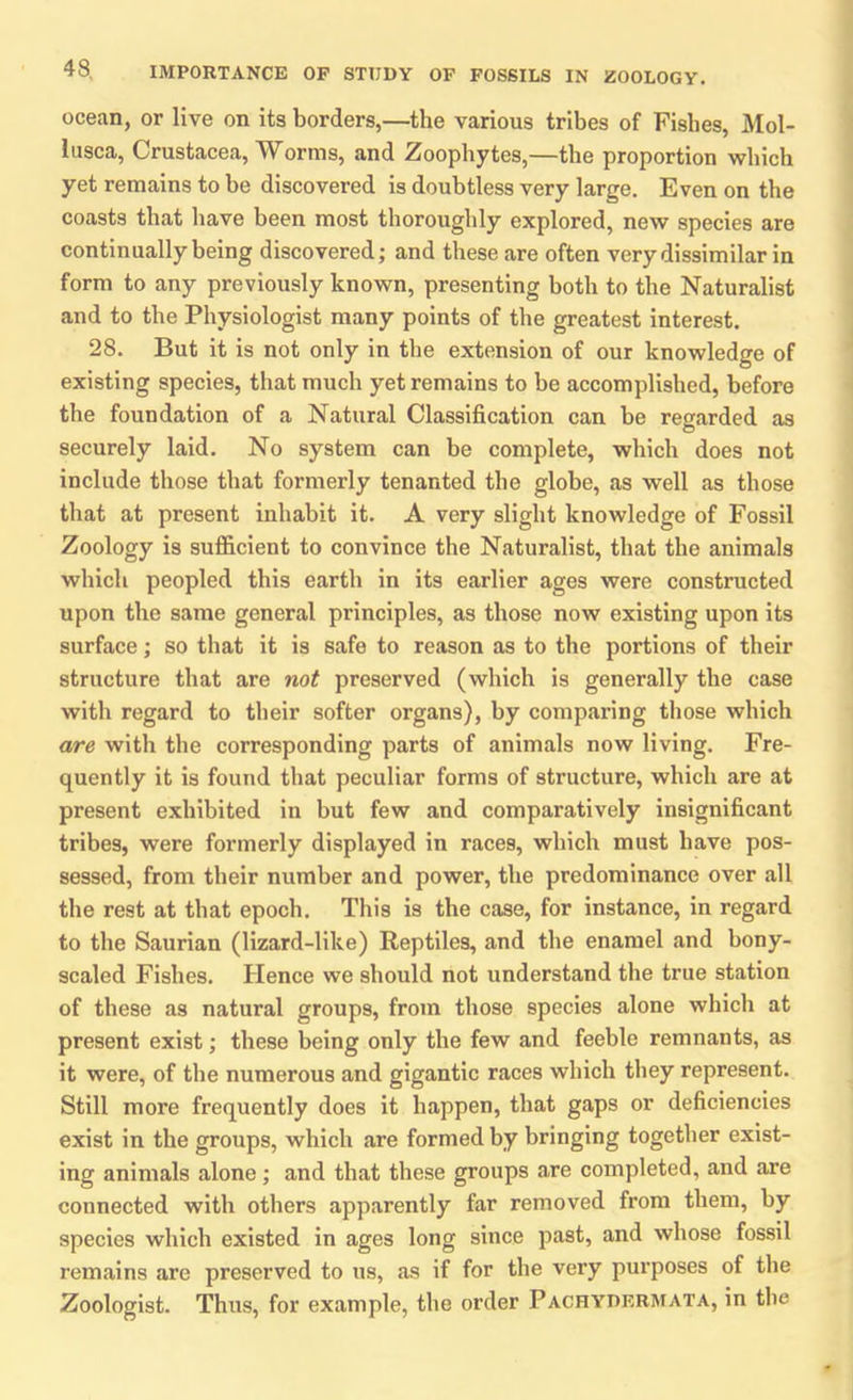 ocean, or live on its borders,—the various tribes of Fishes, Mol- lusca, Crustacea, Worms, and Zoophytes,—the proportion which yet remains to be discovered is doubtless very large. Even on the coasts that have been most thoroughly explored, new species are continually being discovered; and these are often very dissimilar in form to any previously known, presenting both to the Naturalist and to the Physiologist many points of the greatest interest. 28. But it is not only in the extension of our knowledge of existing species, that much yet remains to he accomplished, before the foundation of a Natural Classification can be regarded as securely laid. No system can be complete, which does not include those that formerly tenanted the globe, as well as those that at present inhabit it. A very slight knowledge of Fossil Zoology is sufficient to convince the Naturalist, that the animals which peopled this earth in its earlier ages were constructed upon the same general principles, as those now existing upon its surface; so that it is safe to reason as to the portions of their structure that are not preserved (which is generally the case with regard to their softer organs), by comparing those which are with the corresponding parts of animals now living. Fre- quently it is found that peculiar forms of structure, which are at present exhibited in but few and comparatively insignificant tribes, were formerly displayed in races, which must have pos- sessed, from their number and power, the predominance over all the rest at that epoch. This is the case, for instance, in regard to the Saurian (lizard-like) Reptiles, and the enamel and bony- scaled Fishes. Hence we should not understand the true station of these as natural groups, from those species alone which at present exist; these being only the few and feeble remnants, as it were, of the numerous and gigantic races which they represent. Still more frequently does it happen, that gaps or deficiencies exist in the groups, which are formed by bringing together exist- ing animals alone; and that these groups are completed, and are connected with others apparently far removed from them, by species which existed in ages long since past, and whose fossil remains are preserved to us, as if for the very purposes of the Zoologist. Thus, for example, the order Pachydermata, in the