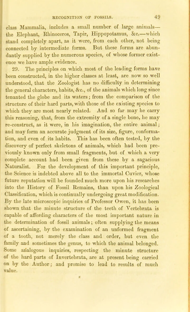 class Mammalia, includes a small number of large animals— the Elephant, Rhinoceros, Tapir, Hippopotamus, &c.—which stand completely apart, as it were, from each other, not being connected by intermediate forms. But these forms are abun- dantly supplied by the numerous species, of whose former exist- ence we have ample evidence. 29. The principles on which most of the leading forms have been constructed, in the higher classes at least, are now so well understood, that the Zoologist has no difficulty in determining the general characters, habits, &c., of the animals which long since tenanted the globe and its waters; from the comparison of the structure of their hard parts, with those of the existing species to which they are most nearly related. And so far may he carry this reasoning, that, from the extremity of a single bone, he may re-construct, as it were, in his imagination, the entire animal; and may form an accurate judgment of its size, figure, conforma- tion, and even of its habits. This has been often tested, by the discovery of perfect skeletons of animals, which had been pre- viously known only from small fragments, but of which a very complete account had been given from these by a sagacious Naturalist. For the development of this important principle, the Science is indebted above all to the immortal Cuvier, whose future reputation will be founded much more upon his researches into the History of Fossil Remains, than upon his Zoological Classification, which is continually undergoing great modification. By the late microscopic inquiries of Professor Owen, it has been shown that the minute structure of the teeth of Vertebrata is capable of affording characters of the most important nature in the determination of fossil animals; often supplying the means of ascertaining, by the examination of an unformed fragment of a tooth, not merely the class and order, but even the family and sometimes the genus, to which the animal belonged. Some analogous inquiries, respecting the minute structure of the hard parts of Invertebrata, are at present being carried on by the Author; and promise to lead to results of much value.
