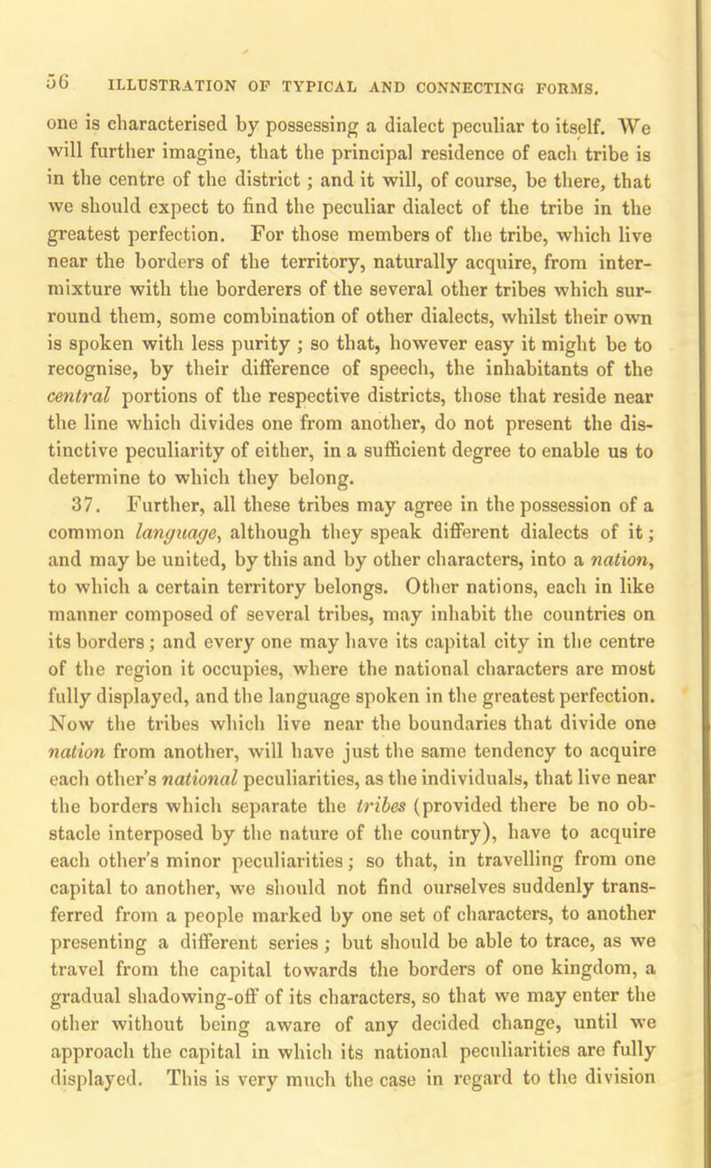 one is characterised by possessing a dialect peculiar to itself. We will further imagine, that the principal residence of each tribe is in the centre of the district; and it will, of course, be there, that we should expect to find the peculiar dialect of the tribe in the greatest perfection. For those members of the tribe, which live near the borders of the territory, naturally acquire, from inter- mixture with the borderers of the several other tribes which sur- round them, some combination of other dialects, whilst their own is spoken with less purity ; so that, however easy it might be to recognise, by their difference of speech, the inhabitants of the central portions of the respective districts, those that reside near the line which divides one from another, do not present the dis- tinctive peculiarity of either, in a sufficient degree to enable us to determine to which they belong. 37. Further, all these tribes may agree in the possession of a common language, although they speak different dialects of it; and may be united, by this and by other characters, into a nation, to which a certain territory belongs. Other nations, each in like manner composed of several tribes, may inhabit the countries on its borders; and every one may have its capital city in the centre of the region it occupies, where the national characters are most fully displayed, and the language spoken in the greatest perfection. Now the tribes which live near the boundaries that divide one nation from another, will have just the same tendency to acquire each other’s national peculiarities, as the individuals, that live near the borders which separate the tribes (provided there be no ob- stacle interposed by the nature of the country), have to acquire each other’s minor peculiarities; so that, in travelling from one capital to another, we should not find ourselves suddenly trans- ferred from a people marked hy one set of characters, to another presenting a different series; but should be able to trace, as we travel from the capital towards the borders of one kingdom, a gradual shadowing-off of its characters, so that we may enter the other without being aware of any decided change, until we approach the capital in which its national peculiarities are fully displayed. This is very much the case in regard to the division