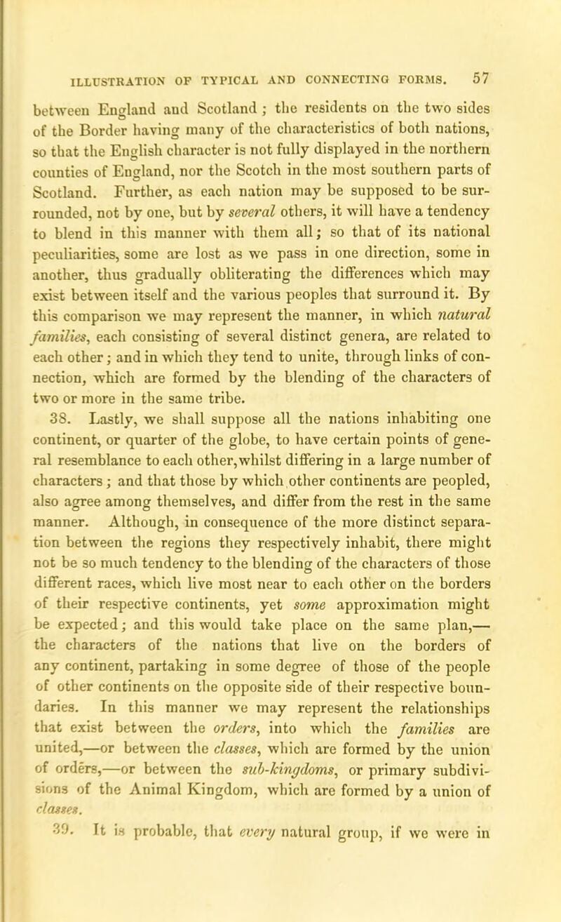 between England and Scotland ; the residents on the two sides of the Border having many of the characteristics of both nations, so that the English character is not fully displayed in the northern counties of England, nor the Scotch in the most southern parts of Scotland. Further, as each nation may be supposed to be sur- rounded, not by one, but by several others, it will have a tendency to blend in this manner with them all; so that of its national peculiarities, some are lost as we pass in one direction, some in another, thus gradually obliterating the differences which may exist between itself and the various peoples that surround it. By this comparison we may represent the manner, in which natural families, each consisting of several distinct genera, are related to each other; and in which they tend to unite, through links of con- nection, which are formed by the blending of the characters of two or more in the same tribe. 3S. Lastly, we shall suppose all the nations inhabiting one continent, or quarter of the globe, to have certain points of gene- ral resemblance to each other, whilst differing in a large number of characters; and that those by which other continents are peopled, also agree among themselves, and differ from the rest in the same manner. Although, in consequence of the more distinct separa- tion between the regions they respectively inhabit, there might not be so much tendency to the blending of the characters of those different races, which live most near to each other on the borders of their respective continents, yet some approximation might be expected; and this would take place on the same plan,— the characters of the nations that live on the borders of any continent, partaking in some degree of those of the people of other continents on the opposite side of their respective boun- daries. In this manner we may represent the relationships that exist between the orders, into which the families are united,—or between the classes, which are formed by the union of orders,—or between the sub-kingdoms, or primary subdivi- sions of the Animal Kingdom, which are formed by a union of classes. 39. ft is probable, that every natural group, if we were in