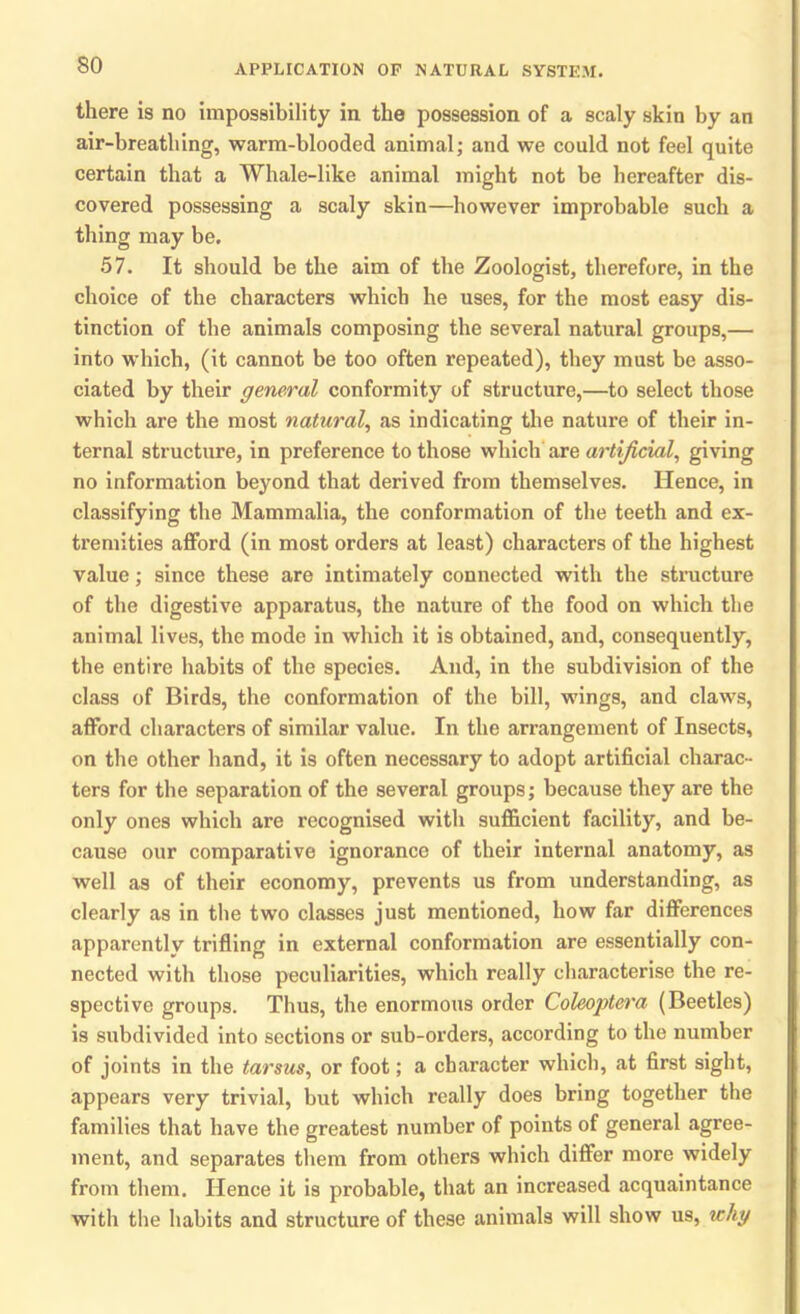 there is no impossibility in the possession of a scaly skin by an air-breathing, warm-blooded animal; and we could not feel quite certain that a Whale-like animal might not be hereafter dis- covered possessing a scaly skin—however improbable such a thing may be. 57. It should be the aim of the Zoologist, therefore, in the choice of the characters which he uses, for the most easy dis- tinction of the animals composing the several natural groups,— into which, (it cannot be too often repeated), they must be asso- ciated by their general conformity of structure,—to select those which are the most natural, as indicating the nature of their in- ternal structure, in preference to those which are artificial, giving no information beyond that derived from themselves. Hence, in classifying the Mammalia, the conformation of the teeth and ex- tremities afford (in most orders at least) characters of the highest value; since these are intimately connected with the structure of the digestive apparatus, the nature of the food on which the animal lives, the mode in which it is obtained, and, consequently, the entire habits of the species. And, in the subdivision of the class of Birds, the conformation of the bill, wings, and claws, afford characters of similar value. In the arrangement of Insects, on the other hand, it is often necessary to adopt artificial charac- ters for the separation of the several groups; because they are the only ones which are recognised with sufficient facility, and be- cause our comparative ignorance of their internal anatomy, as well as of their economy, prevents us from understanding, as clearly as in the two classes just mentioned, how far differences apparently trifling in external conformation are essentially con- nected with those peculiarities, which really characterise the re- spective groups. Thus, the enormous order Coleoptera (Beetles) is subdivided into sections or sub-orders, according to the number of joints in the tarsus, or foot; a character which, at first sight, appears very trivial, but which really does bring together the families that have the greatest number of points of general agree- ment, and separates them from others which differ more widely from them. Hence it is probable, that an increased acquaintance with the habits and structure of these animals will show us, why