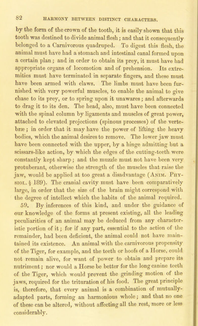 by the form of the crown of the tooth, it is easily shown that this tooth was destined to divide animal flesh • and that it consequently belonged to a Carnivorous quadruped. To digest this flesh, the animal must have had a stomach and intestinal canal formed upon a certain plan; and in order to obtain its prey, it must have had appropriate organs of locomotion and of prehension. Its extre- mities must have terminated in separate fingers, and these must have been armed with claws. The limbs must have been fur- nished with very powerful muscles, to enable the animal to give chase to its prey, or to spring upon it unawares; and afterwards to drag it to its den. The head, also, must have been connected with the spinal column by ligaments and muscles of great power, attached to elevated projections (spinous processes) of the verte- brae ; in order that it may have the power of lifting the heavy bodies, which the animal desires to remove. The low'er jaw must have been connected with the upper, by a hinge admitting but a scissars-like action, by which the edges of the cutting-teeth were constantly kept sharp; and the muzzle must not have been very protuberant, otherwise the strength of the muscles that raise the jaw, would be applied at too great a disadvantage (Anim. Phy- siol. § 189). The cranial cavity must have been comparatively large, in order that the size of the brain might correspond with the degree of intellect which the habits of the animal required. 59. By inferences of this kind, and under the guidance of our knowledge of the forms at present existing, all the leading peculiarities of an animal may be deduced from any character- istic portion of it; for if any part, essential to the action of the remainder, had been deficient, the animal could not have main- tained its existence. An animal with the carnivorous propensity of the Tiger, for example, and the teeth or hoofs of a Horse, could not remain alive, for want of power to obtain and prepare its nutriment; nor would a Horse be better for the long canine teeth of the Tiger, which would prevent the grinding motion of the jaws, required for the trituration of his food. The great principle is, therefore, that every animal is a combination of mutually- adapted parts, forming an harmonious whole; and that no one of these can be altered, without affecting all the rest, more or less considerably.