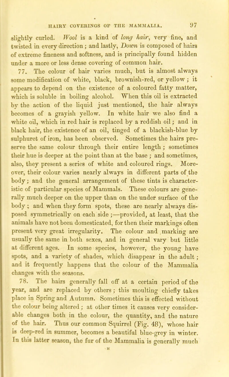 slightly curled. Wool is a kind of long hair, very fine, and twisted in every direction ; and lastly, Dozen is composed of hairs of extreme fineness and softness, and is principally found hidden under a more or less dense covering of common hair. 77. The colour of hair varies much, but is almost always some modification of white, black, brownish-red, or yellow ; it appears to depend on the existence of a coloured fatty matter, which is soluble in boiling alcohol. When this oil is extracted by the action of the liquid just mentioned, the hair always becomes of a grayish yellow. In white hair we also find a white oil, which in red hair is replaced by a reddish oil; and in black hair, the existence of an oil, tinged of a blackish-blue by sulphuret of iron, has been observed. Sometimes the hairs pre- serve the same colour through their entire length ; sometimes their hue is deeper at the point than at the base ; and sometimes, also, they present a series of white and coloured rings. More- over, their colour varies nearly always in different parts of the body; and the general arrangement of these tints is character- istic of particular species of Mammals. These colours are gene- rally much deeper on the upper than on the under surface of the body ; and when they form spots, these are nearly always dis- posed symmetrically on each side ;—provided, at least, that the animals have not been domesticated, for then their markings often present very great irregularity. The colour and marking are usually the same in both sexes, and in general vary but little at different ages. In some species, however, the young have spots, and a variety of shades, which disappear in the adult; and it frequently happens that the colour of the Mammalia changes with the seasons. 78. The hairs generally fall off at a certain period of the year, and are replaced by others ; this moulting chiefly takes place in Spring and Autumn. Sometimes this is effected without the colour being altered ; at other times it causes very consider- able changes both in the colour, the quantity, and the nature of the hair. Thus our common Squirrel (Fig. 48), whose hair is deep-red in summer, becomes a beautiful blue-grey in winter. In this latter season, the fur of the Mammalia is generally much H