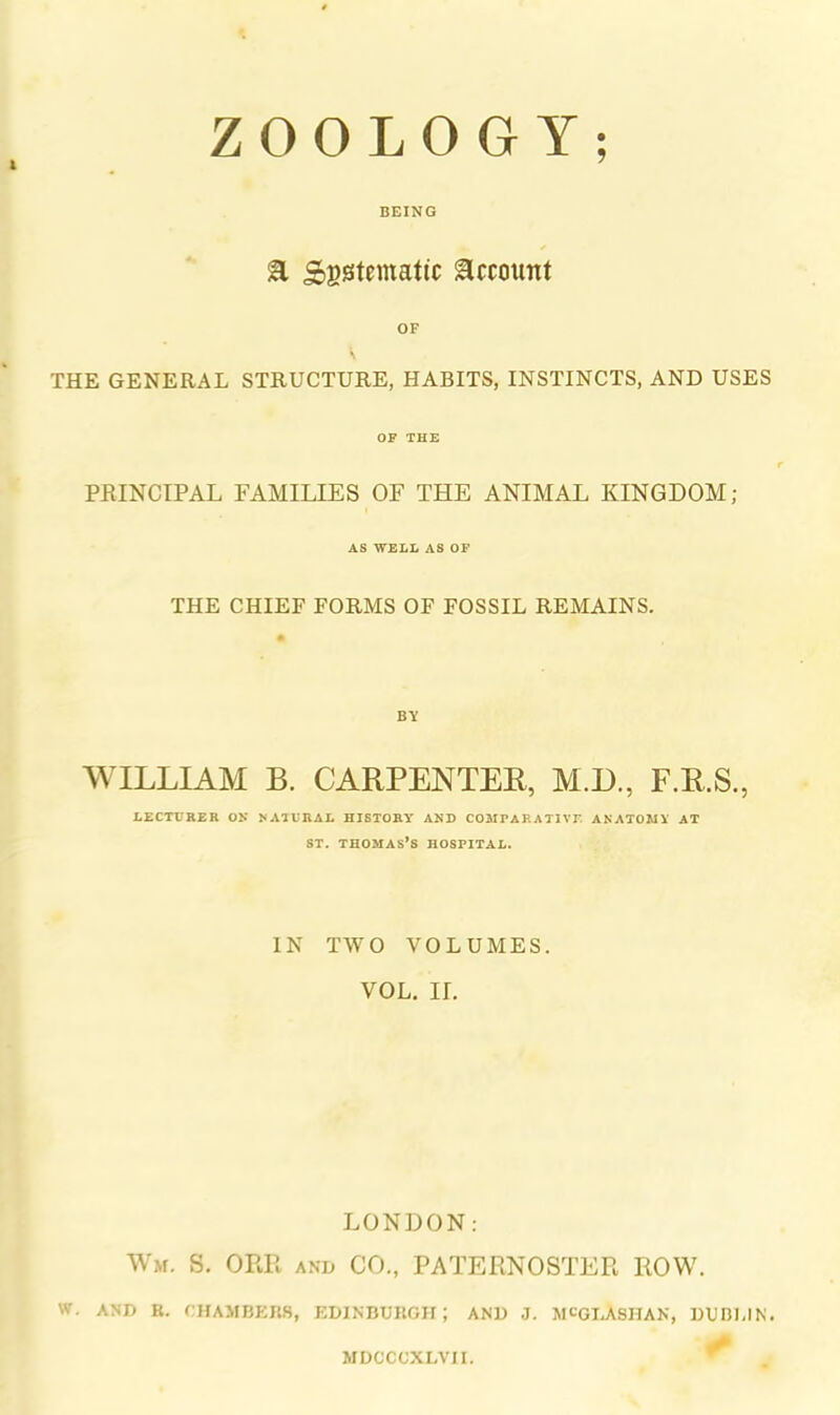 ZOOLOGY; BEING at Sgstematic ^ccoiint OF THE GENERAL STRUCTURE, HABITS, INSTINCTS, AND USES OF THE PRINCIPAL FAMILIES OF THE ANIMAL KINGDOM; AS WELL AS OF THE CHIEF FORMS OF FOSSIL REMAINS. BY WILLIAM B. CARPENTER, M.D., F.R.S., LECTURER OR RAIURAL HISTORY AND COMrAKATIVE ANATOMY AT ST. Thomas’s hospital. IN TWO VOLUMES. VOL. II. LONDON: Wm. S. ORR anh CO., PATERNOSTER ROW. W. AND R. rHAMRf:i{,S, KDINBURGII ; AND J. SICGI.ASIIAN, DUDI.IN. MDCCCXLVH.