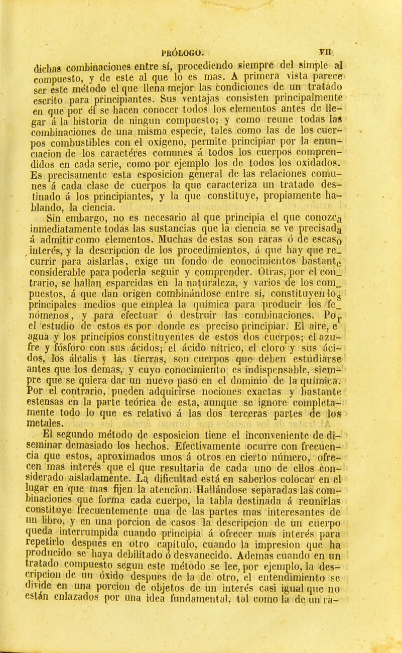 dichas combinaciones entre sí, procediendo siempre de| simple al compuesto, y de este al c[ue lo es mas. A primera \¡sta parece ser este método el que llena mejor las condiciones de un tratado eserito para principiantes. Sus ventajas consisten principalmente en que por él se hacen conocer todos los elementos antes de lle- gar á la liistoria de ningún compuesto; y como reúne todas las combinaciones de una misma especie, tales como las de los cuer- pos combustibles con el oxigeno, permite principiar por la enim^ ciacion de los caractères comunes á lodos los cuerpos compren- didos en cada serie, como por ejemplo los de lodos los oxidados. Es precisamente esta esposicion general de las relaciones comu- nes á cada clase de cuerpos la que caracteriza un tratado des- tinado á los principiantes, y la que constituye, propiamente ha- blando, la ciencia. Sin emljargo, no es necesario al que principia el que conozca inmediatamente todas las sustancias que la ciencia se ve precisada á admitir como elementos. Muchas de estas son raras ó de escaso Jnterés, y la descripción de los procedimientos, á que hay que re_ currir para aislarlas, exige un fondo de conocimientos bastante considerable para poderla seguir y comprender. Otras, por el con_ Irario, se hallan esparcidas en la naturaleza, y varios de los com_ puestos, á que dan origen combinándose entre sí, constituyen lOg principales medios que emplea la química para producir los fe_ mímenos, y para efectuar ó destruir las combinaciones. POj. el estudio de estos es por donde es preciso principiar. El aire, c agua y los principios constituyentes de estos dos cuerpos; el azu- fre y fósforo con sus ácidos; el ácido nítrico, el cloro y sus áci- dos, los álcalis y las tierras, son cuerpos que- deben estudiarse antes que los demás, y cuyo conocimiento es indispensable, siem- pre que se quiera dar un nuevo paso en el dominio de la química. Por el contrario, pueden adquirirse nociones exactas y bastante estensas en la parte teórica de esta, aunque se ignore completa- mente todo lo que es relativo á las dos terepras parles ae los metales. El segundo método de esposicion tiene el inconveniente de di- seminar demasiado los hechos. Efectivamente ocurre con frecuen- cia que estos, aproximados unos á otros en cierto número, ofre- cen mas interés que el que resultarla de cada uno de ellos con- siderado aisladamente. Lg dificultad está en saberlos colocar en el lugar en que mas fijen la atención. Hallándose separadas las com- binaciones que forma cada cuerpo, la tabla destinada á reunirlas constituye frecuentemente una de las partes mas interesantes de un libro, y en una porción de casos la descripción de un cuerpo queda interrumpida cuando principia á ofrecer mas interés para repetirlo después en otro capítulo, cuando la impresión que ha producido se haya debilitado ó desvanecido. Ademas cuando en un tratado compuesto según este método se lee, por ejemplo, la des- cripcion de un óxido después de la de otro, el entendimiento se (hvmc en una porción de objetos de un interés casi igual que no están enlazados por una idea fundamental, tal como la de un ra-