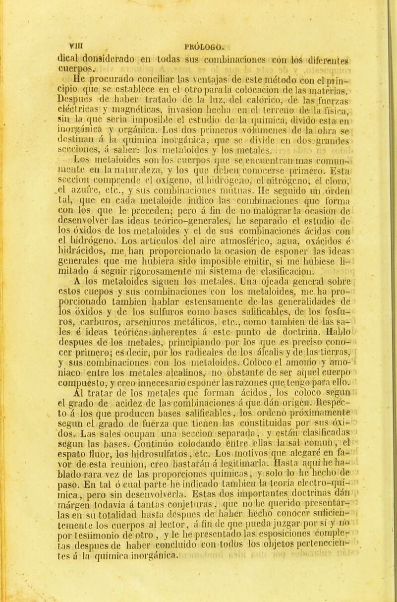 VIH l'KÓLOGO. dical donsiderado en todas sus combinaciones con los dil'crenles cuerpos. He procurado conciliar las ventajas de este método con elpiin- cipio que se establece en el otro para la colocación de las materias. Después de haber tratado de la luz, del calórico, de las fuerzas eléctricas y magnéticas, invasion beclui en el terreno de la física, sin la que seria impüsi])!e el estudio de la qnimica, divido esta en inorgánica y orgánica. Los dos primeros voliíiiienes de la obra se destinan ú la quimica inorgánica, que se di\ide en dos,grandes secciones, á saber: los metaloides y los metales. Los metaloides son los cuerpos que se encnenlran mas comun- mente en la natuiaileza, y los que deben conocerse primero. Esta seccioii comprende el oxígeno, el liidrógeno, el nitrógeno, el cloro, .el azufre, etc., y sus combinaciones niiituas. lie seguido un órden tal, que en cada metaloide indico las combinaciones que forma con los que le preceden; pero á íin de no malograr la ocasión de desenvolver las ideas teórico-generales, he separado el estudio de los óxidos de los metaloides y el de sus combinaciones acidas con el hidrógeno. Los artículos del aire atmosférico, agua, oxácidos é hidrácidos, me, han proporcionado la ocasión de esponer las ideas generales que me hubiera sido imposible emitir, si me hubiese li- mitado á seguir rigorosamente mi sistema de clasificación. A los metaloides siguen los metales. Una ojeada general sobre estos CUCOOS y sus combinaciones con los metaloides, me. ha pro- porcionado también hablar estensamente de las generalidades de los óxidos y de los sulfuros como bases salificables, de los fosfu- ros, carburos, arseniuros metálicos, etc., como también de las sa- les é ideas teórica») inherentes á este punto de doctrina. Hablo después de los metales, principiando por los que es preciso cono- cer primero; es decir, por ios radicales de los álcalis y de las tierras, y sus combinaciones con los metaloides. Coloco el amonio y amo- niaco éntrelos metales alcalinos, no obstante de ser aquel cuerpo compuesto, y creo innecesario esponer las razones que tengo para ello. Al tratar de los metales que forman ácidos, los coloco según el grado de acidez de las combinaciones á que dán origen. Respec- to á los que producen bases salificables, los ordeno próximamente según el grado de fuerza que tienen las constituidas por sus óxi- dos. Las sales ocupan una sección separada, y están clasificadas según las bases. Continúo colocando entre ellas la sal común, el espato fluor, los hidrosulfatos, etc. Losmotivos que alegaré en fa- vor de esta reunión, creo bastarán á legitimarla. Hasta aquí he ha- blado rara vez de las proporciones quimicas, y solo lo he hecho de paso. En tal ó cual parte he indicado tamhicn la teoría elecU’o-qui- mica, pero sin desenvolverla. Estas dos importantes doctrinas dán margen todavía á tantas conjeturas, que no he querido presentar- las en su totalidad hasta después de haber hecho conocer suficien- temente los cuerpos al lector, á fin de que pueda juzgar por sí y no por tesiimonio de otro , y le he presentado las csposicioncs comple- tas después de haber concluido con todos los objetos pcrtcnccicn- les á la quimica inorgánica.