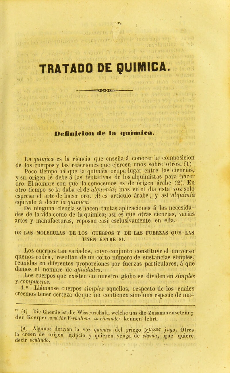 TRATADO DE QUIMICA. Defiulcloii €le la ciuhnica. La química es la ciencia que enseña á conocer la composición (le los cuerpos y las reacciones que ejercen unos sobre otros. (1) Poco tiempo há que la química ocupa lugar entre las ciencias, y su origen le debe á las tentativas de los alquimistas para hacer oro. El nombre con que la conocemos es de origen árabe (2). En otro tiempo se la daba el de alquimia; mas en el dia esta voz solo espresa el arte de hacer oro. es artículo árabe, y aú alquimia equivale á decir la química. De ninguna ciencia se hacen tantas aplicaciones á las necesicla- des de la vida como de la química; así es que otras ciencias, varias artes y manufacturas, reposan casi esclusivamente en ella. DE LAS MOLECULAS DE LOS CUERPOS Y DE LAS FUERZAS QUE LAS UNEN ENTRE SI. Los cuerpos tan variados, cuyo conjunto constituye el universo quenos rodea, resultan de un corto número de sustancias simples, reunidas en diferentes proporciones por fuerzas particulares, á que damos el nombre de afinidades. Los cuerpos que existen en nuestro globo se dividen en simples y compuestos. l.° Llámanse cuerpos simples aquellos, respecto de los cuales creemos tener certeza de que no contienen sino una especie de ma- ^ (l) ^ Die Cliemíe isl die Wissenscliaft, welche uns die Zusammenselzung der Koerper ntid ihr Verliatiem zu eimnnder kennen lelirt. (2, Algunos derivan la voz qtúmica del griego jugo. Oíros la creen de origen egipcio y quieren venga de clienia, que quiere decir ocultado.