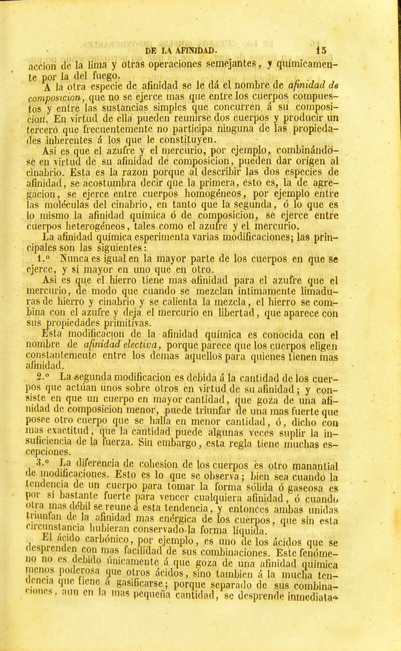 acción de la lima y otras operaciones semejantes, y químicamen- te por la del fuego. . A la otra especie de afinidad se le dá el nombre de afinidad de composición, que no se ejerce mas que entre los cuerpos compues- tos y entre las sustancias simples que concurren á su composi- ción. En virtud de ella pueden reunirse dos cuerpos y producir un tercero que frecuentemente no participa ninguna de las propieda- des inherentes á los que le constituyen. Asi es que el azufre y el mercurio, por ejemplo, combinándo- se en virtud de su afinidad de composición, pueden dar origen al cinabrio. Esta es la razón porque al describir las dos especies de afinidad, se acostumbra decir que la primera, esto es, la de agre- gación, se ejerce entre cuerpos homogéneos, por ejemplo entre las moléculas del cinabrio, en tanto que la segunda, ó lo que es lo mismo la afinidad química ó de composición, se ejerce entre cuerpos heterogéneos, tales como el azufre y el mercurio. La afinidad química esperimenta varias modificaciones; las prin- cipales son las siguientes : 1. ° Kuncaes igualen la mayor parte de los cuerpos en que se ejerce, y sí mayor en uno que en otro. Asi es oue el hierro tiene mas afinidad para el azufre que el mercurio, ae modo que cuando se mezclan íntimamente limadu- ras de hierro y cinabrio y se calienta la mezcla, el hierro se com- bina con el azufre y deja el mercurio en libertad, que aparece con sus propiedades primitivas. Esta modificación de la afinidad química es conocida con el nombre de afinidad electiva, porque parece que los cuerpos eligen constanlemeutc entre los demas aquellos para quienes tienen mas afinidad. 2. » La segunda modificación es debida á la cantidad de los cuer- pos que actúan unos sobre otros en virtud de su afinidad ; y con- siste en que un cuerpo en mayor cantidad, que goza de una afi- nidad de composición menor, puede triunfar de una mas fuerte que posee otro cuerpo que se halla en menor cantidad, ó, dicho con mas exactitud, que la cantidad puede algunas veces suplir la in- suficiencia de la fuerza. Sin embargo, esta regla tiene muchas cs- cepciones. diferencia de cohésion de los cuerpos es otro manantial «le modificaciones. Esto es lo que se observa ; bien sea cuando la tendencia de un cuerpo para tomar la forma sólida ó gaseosa es por SI bastante fuerte para vencer cualquiera afinidad, ó cuando otra mas débil se reúne á esta tendencia, y entonces ambas unidas iiiunlan de la afinidad mas enérgica de los cuerpos, que sin esta circunstancia hubieran conservado-la forma liquida. /inor...n carbónico, por ejemplo, es uno de los ácidos que se (lespi enden c«5n mas facilidad de sus combinaciones. Estefenóme- í!íi.íí® únicamente á que goza de una afinidad química menos poderosa que otros ácidos, sino también á la mucha tcn- ncia que tiene a gasificarse ; porque separado de sus combina- iones, aun en la mas pequeña cantidad, se dc.sprcnde inmediata*