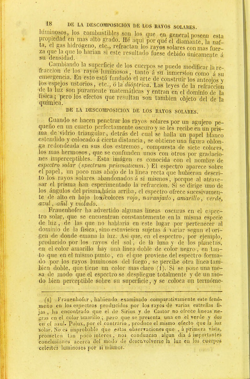 himiiiosos, los coinLusliblcs son los nue en ceneral noseen esin propiedad en mas alto grado. Hé aqui por qué el diamante, la naf- ta, cl gas hidi-ogenq, etc., refractan los rayos solares con mas fuer- za que la que lo harían si este resultado fuese debido únicamente á su densidad. Cambiando la superficie de los cuerpos se puede modificar la re- tracción de los rayos luminosos, tanto á su inmersión como á su emergencia. En esto está fundado el arte de construir los aiiteoios v ios esnejos ustorios, etc., o la dióplrica. Las leyes de la refracción Ce la luz son puramente matemáticas y entran en el dominio de la lisica ; pero tos efectos que resultan son también objeto del de la química, '' DE LA DESCOMPOSICION DE LOS RAYOS SOLARES. Cuando se bacen penetrar los rayos solares por un agujero pe- queño en un cuarto perfectamente oscuro y se les recibe en un pris- ma de vidrio triangular, detrás del cual se halla un papel blanco eslendido y colocado á cierta distancia, se obtiene una figura oblon- ga redondeada en sus dos estreñios, compuesta de siete coloi'cs, los mas líennosos, que se confunden unos con otros por gradacio- nes imperceptibles. Esta iniágcn es conocida con el nombre de espectro solar (spectrum prismaticum.) El espectro aparece sobre el papel, un poco mas abajo de la línea recta que hubieran descri- to los rayos solares abandonados á sí mismos, porque al atrave- sar el prisma han esperimentado la refracción. Si se dirige uno de los ángulos del prisma.bácia arriba, el espectro ofrece sucesivamen- te de al_to en bajo losiL«’fcolores rojo, naranjado, amarillo, verde, azul, añil y violado. Frauenhofer ha advertido algunas lineas oscuras en el espec- tro solar, que se encuentran constantemente en la misma especie de luz , de las^ que no hablaría en este lugar por pertenecer al dominio de la física, sino estuviesen sujetas á variar según el ori- gen de donde emana la luz. Asi (juc, en el espectro, por ejemplo, producido por los rayos del so!, de la luna y de los pianctas, en el color amarillo bay una línea doble de color negro, en tan- to que en el mismo punto, en el que proviene del espectro forma- do por los rayos luminosos del fuego, se percibe otra linea tam- bién doble, que tiene un color mas claro (1). Si se pone una me- sa de modo que el espectro se despliegue totalmente y de un mo- do bien perceptible sobre su superficie, y se coloca un termóme- (i) Frauenhofer , habiendo, examinado comparativamente este fenó» meno en los espectros producidos por los rayos de varias estrellas fi» jas , lia encontrado que el de Sirius y de Castor no ofrece lincas ne- jaras en el color amarillo \ pero que se presenta una en el verde y do: en el asul. Poiux, por el contrario , produce el mismo efecto que la luz solar. No es improbable que estas observaciones que , à primera vista, prometen tan poco ínteres , nos conduzcan algún dia a importantes conclusiones acerca del modo de desenvolverse la luz en los cuciqios celestes luminosos por si mismos.