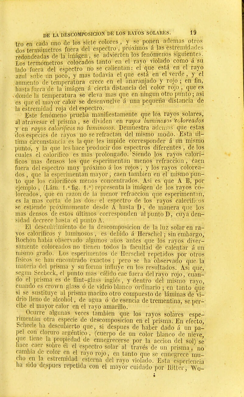 tro en cada uno de los siete colores, y se ponen ademas otros dos termómetros fuera del espectro , próximos á las eslremidadcs redondeadas de la iniágen, se advierten los fenómenos siguientes. Los termómetros colocados tanto en el rayo violado como a su lado fuera del espectro no se calientan: el que esta el layo azul sube un poco, y mas todavía el que está en el verde, y el aumento de temperatura crece en el anaranjado y rojo ; en fin, basta fuera de la imagen á cierta distancia del color rojo , que es -donde la temperatura se eleva mas que en ningún otro punto; asi es que el mayor calor se desenvuelve á una pequeña distancia de la estremidad roja del espectro. Este fenómeno prueba manifiestamente que los rayos solares, al atravesar el prisma , se dividen en raijos luminosos 'coloreados y en rayos caloríficos no luminosos. Demuestra ademas que estas dos especies de rayos no se refractan del mismo modo. Esta úl- tima circunstancia es la que les impide corresponder á un mismo punto, y la que les hace producir dos espectros diferentes , de los cuales el calorilico es mas prolongado. Siendo los rayos calorí- ficos mas densos los que esperimentan menos refracción, caen fuera del espectro muy próximo á los rojos , y los rayos colorea- dos , que la esperimentan mayor, caen también en el mismo pun- to que los caloríficos menos concentrados. Asi es que A B, por ejemplo, (Lám. l.'^fig. 1.) representa la imagen de los rayos co- loreados, que en razón de la menor refracción que esperimentan, es la mas corta de las dos: el espectro de los rayos caloríliros se estiende próximamente desde A hasta D, de manera que los mas densos de estos últimos corresponden al punto D, cuya den- sidad decrece liasta el punto A. El descubrimiento de la descomposición de la luz solar en ra- yos caloríficos y luminosos, es debido á Herschel ; sin embargo, Rochon habia observado algunos años antes que los rayos diver- samente coloreados no tienen todos la facultad de calentar á un mismo grado. Los esperimenlos do lícrscliel repetidos por otros lisicos se han encontrado exactos ; pero se lia bbservatfo quo: la materia del prisma y su forma influye en los resultados. Asi que, según Seebeck, el punto mas cálido cae fuera del rayo rojo, cuan- do el prisma es de flint-glass inglés, y dentro del mismo rayo, cuando es crown glass ó de vidrio blanco ordinario ; en tanto que si se sustituye al prisma macizo otro compuesto de láminas de vi- drio lleno de alcohol, de agua ó de esencia de trementina, se per- cibe el mayor calor en el rayo amarillo. Ocurre algunas veces también que los rayos solares espe- ninentan otra especie de descomposición en el prisma. En efecto, ocheele ha descubierto que, si después de haber dado á un pa- pel con cloruro argéntico, (cuerpo de un color blanco de nieve, que tiene la propiedad de ennegrecerse por la acción del sol) se liacc caer sobre el el espectro solar al través de un prisma ^ no cambia de color en el rayo rojo, en tanto que se ennegrece'mu- cho en la estremidad esterna del rayo violado. Esta esiiericncia lia sido después repetida con el mayor cuidado por Riller, Wo-