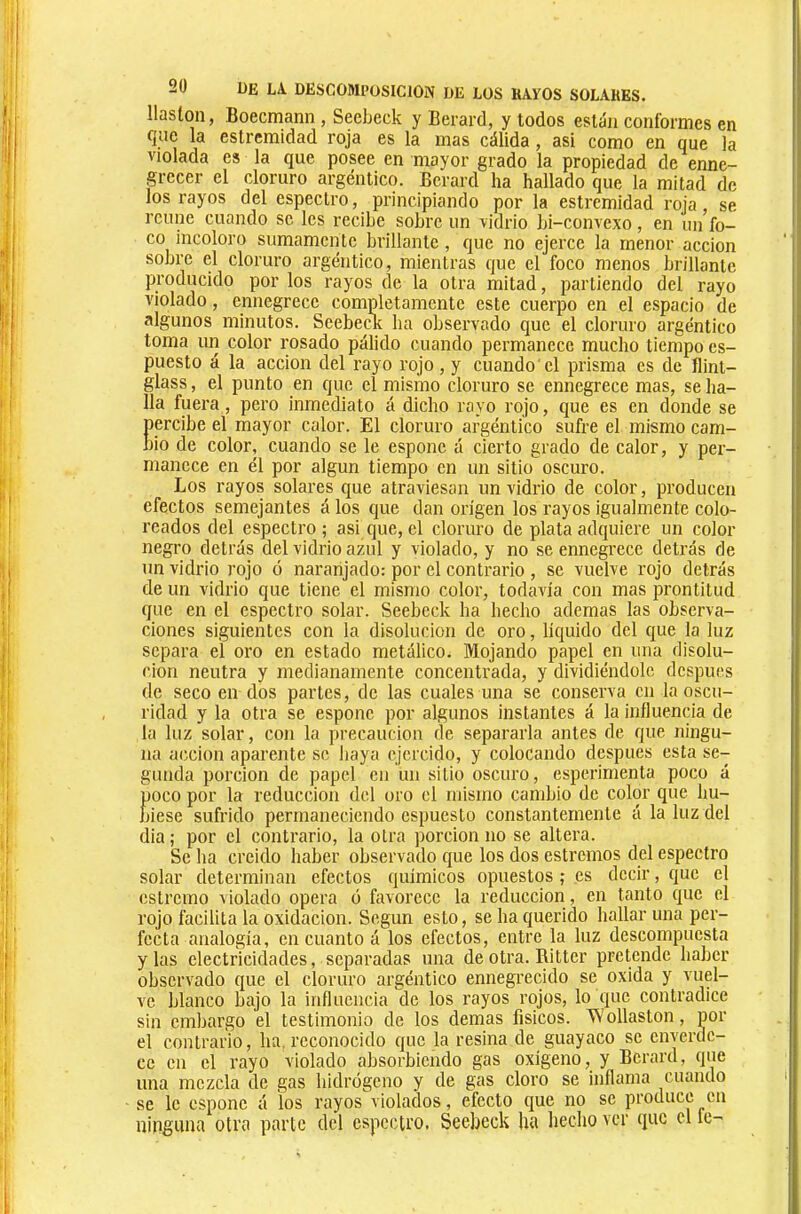 llaston, Boecmann , Seebeck y Berard, y todos están conformes en que la estrcmidad roja es la mas cálida, asi como en que la violada es la que posee en mayor grado la propiedad de enne- grecer el cloruro argéntico. Berard ha hallado que la mitad de los rayos del espectro, principiando por la estremidad roja, se reúne cuando se les recibe sobre un vidrio bi-convexo, en un fo- co incoloro sumamente brillante , que no ejerce la menor acción sobre el cloruro argéntico, mientras que el foco menos brillante producido por los rayos de la otra mitad, partiendo del rayo violado, ennegrece completamente este cuerpo en el espacio de algunos minutos. Seebeck ha observado que el cloruro argéntico toma un color rosado pálido cuando permanece mucho tiempo es- puesto á la acción del rayo rojo , y cuando'el prisma es de flint- glass , el punto en que el mismo cloruro se ennegrece mas, se ha- lla fuera, pero inmediato á dicho rayo rojo, que es en donde se percibe el mayor calor. El cloruro argéntico sufre el mismo cam- bio de color, cuando se le espone á cierto grado de calor, y per- manece en él por algún tiempo en un sitio oscuro. Los rayos solares que atraviesan un vidrio de color, producen efectos semejantes á los que dan origen los rayos igualmente colo- reados del espectro ; asi que, el cloruro de plata adquiere un color negro detrás del vidrio azul y violado, y no se ennegrece detrás de un vidrio rojo ó naranjado: por el contrario , se vuelve rojo detrás de un vidrio que tiene el mismo color, todavía con mas prontitud que en el espectro solar. Seebeck ha hecho ademas las observa- ciones siguientes con la disolución de oro, liquido del que la luz separa el oro en estado metálico. Mojando papel en una disolu- ción neutra y medianamente concentrada, y dividiéndole después de seco en dos partes, de las cuales una se conserva en la oscu- ridad y la otra se espone por algunos instantes á la influencia de la luz solar, con la precaución de separarla antes de que ningu- na acción aparente se baya ejercido, y colocando después esta se- gunda porción de papel en un sitio oscuro, esperimenta poco á poco por la reducción del oro el mismo cambio de color que hu- biese sufrido permaneciendo espuesto constantemente á la luz del dia ; por el contrario, la otra porción no se altera. Se ha creido haber observado que los dos estreñios del espectro solar determinan efectos químicos opuestos ; es decir, que el estremo violado opera ó favorece la reducción, en tanto que el rojo facilita la oxidación. Según esto, se ha querido hallar una per- fecta analogía, en cuanto á los efectos, entre la luz descompuesta y las electricidades, separadas una de otra. Ritter pretende haber observado que el cloruro argéntico ennegrecido se oxida y vuel- ve blanco bajo la influencia de los rayos rojos, lo que contradice sin embargo el testimonio de los demas físicos. Wollaston, por el contrario, ha, reconocido que la resina de guayaco se enverde- ce en el rayo violado absorbiendo gas oxígeno, y Berard, que una mezcla de gas hidrógeno y de gas cloro se inflama cuando se le espone á los rayos violados, efecto que no se produce en ninguna otra parte del espectro. Seebeck ha hecho ver que el le-