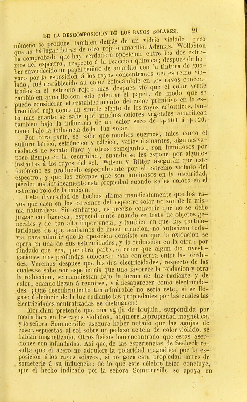 fremidad roja como un simple efecto de los rayos caloi )l>co., tern- ît sabe q-\numlms colores ^ también bajo la influencia de un calor seco de +100 a +1-0, como bajo la influencia de la luz solar. ,„i„o <'nmn Por otra parte, se sabe que muebos cuerpos, tales como cl sulfuro bárictí estróncico y calcico, varios oj. riedades de espato fluor y otros semejantes, «on l^mmos^ poco tiempo en la oscuridad, cuando se les espone poi algimos h,siamés 1 los rayos dcl sol. Wllson y Ritlcr fenómeno es producido especialmente por el estremo .mtf espectro, y que los cuerpos que son luminosos pierden instantáneamente esta propiedad cuando se les coloca en el estremo rojo de la imagen. -r , , mo Esta diversidad de hechos afirma manifiestamente que los l a- yos que caen en los estreñios del espectro solar no son de la rnis- ma naturaleza. Sin embargo, es preciso convenir que no se debe juzgar con ligereza, especialmente cuando se trata de objetos ge- nerales y de tan alta importancia, y también cuque las paiticu- laridades de que acabamos de hacer mención, no autorizan toda- vía para admitir que la oposición consiste en que la oxidación se opera en una de sus estremidades, y la reducción en la otra ; por fundado que sea, por otra parte, el creer que algún dia investi- gaciones mas profundas colocarán esta conjetura entre las verda- des. Veremos después que las dos electricidades, respecto de las cuales se sabe por esperiencia que una favorece la oxidación y otra la reducción, se manifiestan bajo la forma de luz radiante y de calor, cuando llegan á reunirse, y á desaparecer como electricida- des. i Qué descubrimiento tan admirable no serla este, si se lle- gase á deducir de la luz radiante las propiedades por las cuales las electricidades neutralizadas se distinguen ! Morichini pretende que una aguja de brújula, suspendida por media hora en los rayos violados, adquiere la propiedad magnética, y la señora Sommerville asegura haber notado que las agujas de coser, espuestas al sol sobre un pedazo de tela de color violado, se hablan magnetizado. Otros físicos han encontrado que estas aser- ciones son infundadas. Asi que, de las esperiencias de Seebeck re- sulta que el acero no adquiere la polaridad magnética por la es- posicion á los rayos solares, si no goza esta propiedad antes de someterle á su influencia; de lo que este célebre físico concluye, que el hecho indicado por la señora Sommerville se apoyq en
