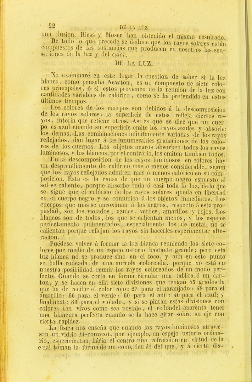 lilu ilusión. Ricss y Mosci’ lian oljtcnido cl mismo resultado. De todo lo que precede se deduce que los rayos solares estiíii compuestos de las sustancias que producen en nosotros las son- sa iones de la luz y del calor. DE LA LUZ. río examinaré en este lugar la cuestión de saber si la luz blanca, como pensaba Newton, es un compuesto de siete colo- res principales, ó si estos provienen de la reunión de la luz con cantidades variables de calórico, como se ha pretendido en estos últimos tiempos. Los colores de los cuerpos son debidos á la descomposición de los rayos solares: la superficie de estos refleja ciertos ra- yos , Ínterin que retiene otros. Asi es que se dice que un cuer- po es azul cuando su superficie emite los rayos azules y absorbe los demas. Las combinaciones infinitamente variadas de los rayos reflejados, dan lugar á las innumerables gradaciones de los colo- res de los cuerpos. Los objetos negros absorben todos los rayos luminosos, y los blancos, por el contrario, los emiten también todos. En la descomposición de los rayos luminosos en colores hay un desprendimiento de calórico mas ó menos considerable, según que los rayos reflejados admiten mas ó menos calórico en su com- posición. Esta es la causa de que un cuei-po negro espuesto al sol se caliente, porque absorbe toda ó casi toda la luz, délo que se sigue que el calórico de los rayos solares queda en libertad en el cuerpo negro y se comunica á los objetos inmediatos. Los cuerpos que masse aproximan á los negros, respecto á esta pro- piedad, son los violados, azules, verdes, amarillos y rojos. Los • blancos son de todos, los que so calientan menos, y los espejos perfectamente pulimentados, especialmente los de metal, no se calientan porque reflejan los rayos sin hacerles esperirnentar alte- ración. Puédese volver á formar la luz blanca reuniendo los siete co- lores por medio de un espejo ustorio bastante gi’ande ; pero esta luz blanca no se produce sino en el foco, y aun en este punto se halla rodeada de una aureola •coloreada, porque no está en nuestra posibilidad reunir los rayos coloreados de un modo per- fecto. Guando se corta en forma circular una tablita.ó un car- ton, y se hacen cu ella siete divisiones que tengan 45 grados la que ha de recibir el color rojo: 27 para el naranjado : 48 para el amarillo: 60 para el verde: 60 para el añil: 40 para el azul; y finalmente 80 para el violado, y si se pintan estas divisiones con colores tan vivos como sea posible, el redondel aparenta tener una blancura perfecta cuando se la hace girar sobre su eje con cierta rapidez. La física nos enseña que cuando los rayos luminosos atravie- san un vidrio ])i-convexo, por ejemplo, un espejo ustorio ordina- rio, c.sperimentan háéia el centro una refracción en virtud dé la o nal toman la forma de un cono, detrás del (¡ue, y á cierta dis-