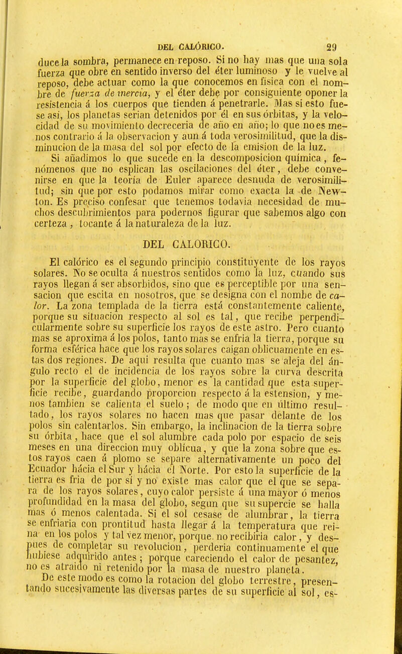 duce la sombra, permanece en reposo. Sino hay mas que una sola fuerza que obre en sentido inverso del éter luminoso y le vuelve al reposo, debe actuar como la que conocemos en física con el nom- bre de fuerza de inercia, y el éter debe por consiguiente oponer la resistencia á los cuerpos q^ue tienden á penetrarle. Mas si esto fue- se asi, los planetas serian detenidos por él en sus órbitas, y la velo- cidad de su movimiento decrecería de año en año; lo que noes me- nos contrario ¿t la observación y aun á toda verosimilitud, que la dis- minución de la masa del sol por efecto de la emisión de la luz. Si añadimos lo que sucede en la descomposición química, fe- nómenos que no esplican las oscilaciones del éter, debe conve- nirse en que la teoría de Euler aparece desnuda de verosimili- tud; sin que por esto podamos mirar como exacta la de New- ton. Es preciso confesar que tenemos todavía necesidad de mu- chos descubrimientos para podernos figurar que sabemos algo con certeza , tocante á la naturaleza de la luz. DEL CALORICO. El calórico es el segundo principio constituyente de los rayos solares. No se oculta á nuestros sentidos como la luz, cuando sus rayos llegan á ser absorbidos, sino que es perceptible por una sen- sación que escita en nosotros, que se designa con el nombe de ca- lor. La zona templada de la tierra está constantemente caliente, porque su situación respecto al sol es tal, que recibe perpendi- cularmente sobre su superficie los rayos de este astro. Pero cuanto mas se aproxima á los polos, tanto mas se enfria la tierra, porque su forma esférica hace que los rayos solares caigan oblicuamente en es- tas dos regiones. De aqui resulta que cuanto mas se aleja del án- gulo recto el de incidencia de los rayos sobre la curva descrita por la superficie del globo, menor es la cantidad que esta super- ficie recibe, guardando proporción respecto á la estension, y me- nos también se calienta el suelo ; de modo que en último resul- tado , los rayos solares no hacen mas que pasar delante de los polos sin calentarlos. Sin embargo, la inclinación de la tierra sobre su órbita , hace que el sol alumbre cada polo por espacio de seis meses en una dirección muy oblicua, y que la zona sobre que es- tos rayos caen á plomo se separe alternativamente un poco del Ecuador hacia el Sur y hácia el Norte. Por esto la superficie de la tierra es Iría de por sí y no existe mas calor que el que se sepa- ra de los rayos solares, cuyo calor persiste á una mayor ó menos profundidad en la masa del globo, según que su supercie se halla mas ó menos calentada. Si el sol cesase de alumbrar, la tierra se enfriaría con prontitud hasta llegar á la temperatura que rei- na en los polos y tal vez menor, porque, no recibiría calor, y des- pués de completar su revolución, perdería continuamente el que liubiese adquirido antes ; porque careciendo el calor de pesantez noes atraído ni retenido por la masa de nuestro planeta. ’ De este modo es como la rotación del globo terrestre, presen- tando sucesivamente las diversas partes de su superficie al sol, es-