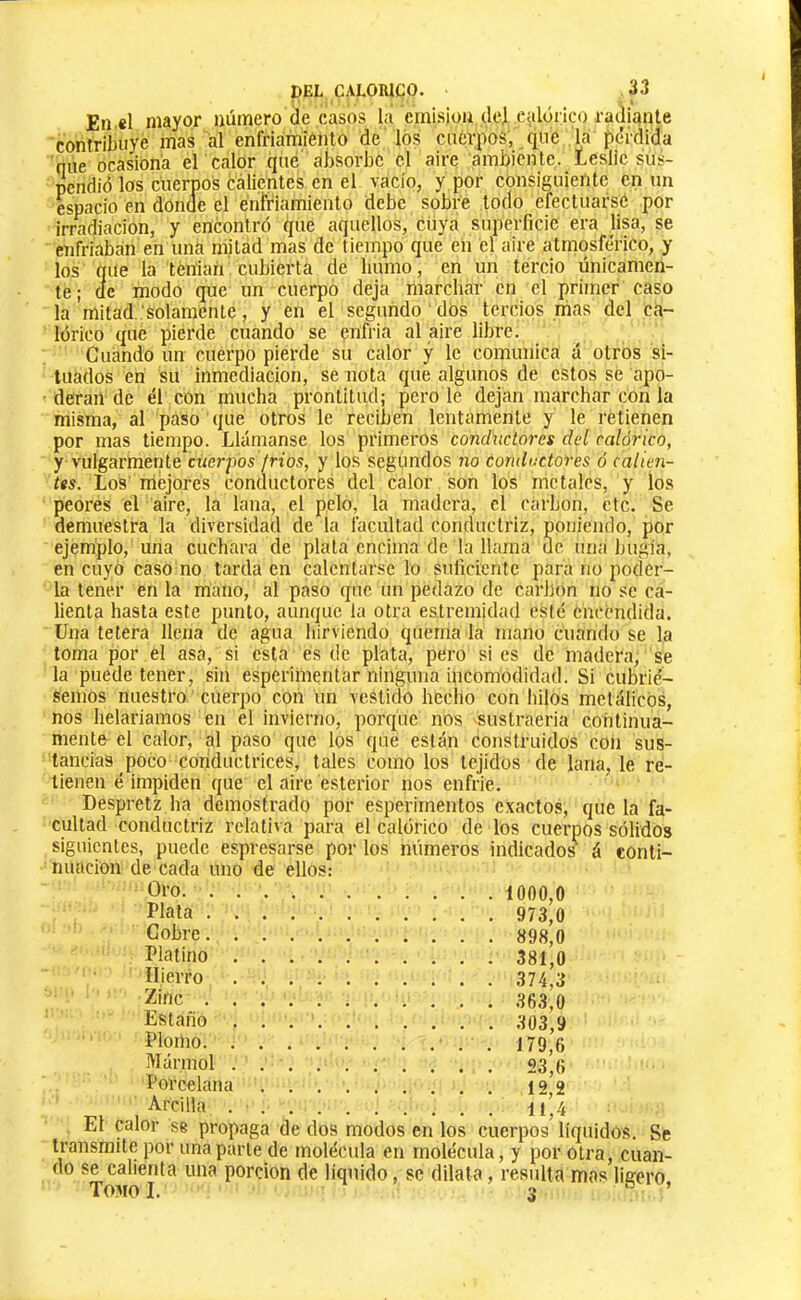 DEL CALORICO. 33 En «l mayor uúmero de casos la crnisiou dei ealóiico radiante contribuye mas al enfriámiénto de los cuérpos, que la pc'rdida nue ocasiona er calor qué' absorbe el aire ambiente. Leslie sus- pendió los cuerpos calientes en el vacío, y por consiguiente en un espacio en donne el éritriamiento debe sobre lodo efectuarse por irradiación, y encontró que aquellos, Ctiya superficie era lisa, se enfriaban en una mitad mas de tiempo que en el aire atmosférico, y los que la tenían cubierta de humo, en un tercio únicamen- te; de modo que un cuerpo deja marchar en el primer caso la mitad..'solamente, y en el segundo dos tercios mas del ca- lórico que pierde cuando se enfria al aire libre. Cuando un cuerpo pierde su calor y le comunica á otros si- tuados en su inmediación, se nota que algunos de estos se apo- deran de él con mucha prontitud; pero le dejan marchar con la misma, al paso que otros le reciben lentamente y le retienen por mas tiempo. LUÍmanse los primeros conchiclores del calórico, y vulgarmente cuerpos fríos, y los segundos no conductores ó calien- tes. Los' mejores conductores del calor son los metales, y los peores el aire, la lana, el pelo, la madera, el carbon, etc. Se demuestra la diversidad de la facultad conductriz, poniendo, por ejemplo, una cuchara de plata encima de la llama de una bugía, en cuyo caso no tarda en calentarse lo suficiente para no poder- la tener en la mano, al paso que un pedazo de carbon no se ca- lienta hasta este punto, aunque la otra estrenhdad esté encendida. Una tetera llena de agua hirviendo quema la mano cuando se la loma por el asa, si esta es de plata, pero si es de madera, se la puede tener, sin esperimentar ninguna incomodidad. Si cubrié- semos nuestro cuerpo con un vestido hecho con hilos metcílicOs, nos helaríamos en el invierno, porque nos 'Sustraeria cohlinua- mente el calor, al paso que los que están construidos con sus- tancias poco coiiduclrices, tales como los tejidos de lana, le re- tienen é impiden que el aire esterior nos enfrie. Despretz ha demostrado por esperimentos exactos, que la fa- cultad conductriz relativa para el calórico de los cuerpos sólidos siguientes, puede espresarse por los números indicados^ á conti- nuación de cada uno de ellos: Oro 1000,0 Plata 973,0 Cobre 898,0 Platino 381,0 Hierro 374,3 2;inc 363,0 Estaño 303,0 Plomo , 179,6 Mármol . . , . . . . . . . 23^0 Porcehina 12*2 ■Arcilla 11*4 El calor se propaga de dos modos en los cuerpos líquidos. Se transmite por una parle de molécula en molécula, y por otra, cuan- do se calienta una porción de líquido, se dilata, resulta mas ligero Tomo I. 3