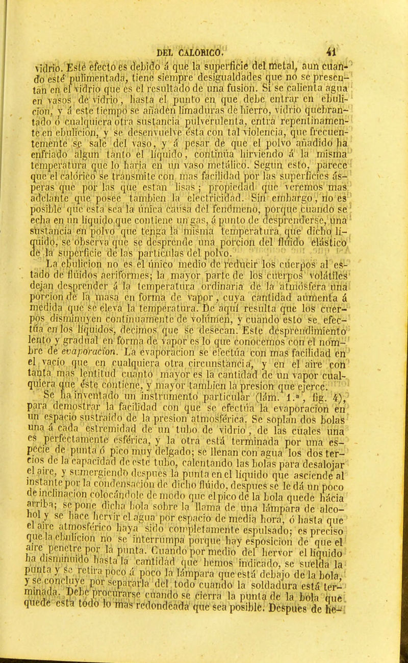 \i(lrio. Es(é efecto es debido á qué la superficie del metal, aun cuan- do esté pulimentada, tiene siempre desigualdades que no se presen- tan en el Vidrio que es el resultado de una fusion. Si se calienta agua en vasos de vidrio, hasta el punto en que debe entrai’ en ebuli- ción, V á este tiempo se añaden limaduras de hierro, vidrio quebran- tado o cualquiera otra sustancia pulverulenta, entra repentinamen- te en ebulición, y se desenvuelve e'sta con tal violencia, que frecuen- temente sf sale del vaso, y ¿í pesar dé que el polvo añadido ha enfriado algún tanto el líquido, continúa lurviendo Ú la misma temperatura que lo, hária en un vaso metálico. Según esto, parece que el calórico se tránSmite con mas facilidad por las superficies ás- peras que por las que están lisas; propiedad que veremos mas adelante que posee también la electricidad. Sin embargo, no es posible que esta sea la única causa del fenómeno, porque cuando se echa en un liquido que contiene un gas, á punto de clcsprcnd'crs'c, una sustancia en polvo que tenga la misma temperatura, que dicho lí- 3uidp, se observa que se desprende una poi’cion del ílúido elástico é lá superficie de las partículas del polvo. ' ' La ebulición no es el único medio de reducir los ciicrpos al es- tado de flúidos aeriformes; la mayor parle de los cuferpos'volátiles dejan desprender á la temperatura ordinaria de la atmósfera Una porción de Iq masa en forma de vappr, cuya cantidad aumenta á medida que se eleva la temperatura. De aquí resulta que los cuer- pos disminuyen contíiuiamcntc de volúnién, y cuando esto se, efec- túa en los líquidos, dechnos. que se desecan. Este desprendimiento lénto y gradual en forma de vapor es lo que conocemos con el nom- bre áe évaporation. La evaporación se efectúa con mas facilidad en el.vacío que en cualquiera otra circunstancia, y en el aire con tanta, mas lentitud cuanto mayor es la cantidad de un vapor cual- quiera que éste contiene, y mayor también la presión que ejerce. Se ha inventado un instrumentó particular (lám. l.“ , fig. 4), para demostrar la facilidad con qué se efectúa la evaporación en un espacio sustraído de la presión atmosférica. Se soplan dos bolas una a cada estremidad de un tubo de vidrio , de las cuales una es perfectamente esférica, y la otra está terminada por una es- pecie de punta ó pico muy delgado; se llenan con'agua los dos ter- cios de la capacidad de este tubo, calentando las bolas para desalojar Claire, y sumergiendo después la punta en el liquido que asciende al mstanle por la condcnsaciou de dicho flúido, después se le dá un poco (le inclinación colocándole de modo que el pico de la bola quede hácia juriba; se pone dicha hola sobre la llama de una hínmara de alco- 1101 y se hace hervir el agua por espacio demedia hora, ó hasta que ei aire atmosférico haya sido con'plctamcnle espulsado; es preciso que la ebulición no se interrumpa porque hay esposicion de que el aire penetre por la punta. Cuando por medio del hervor el líquido ha disminuido hasta la cantideád que hemos indicado, se suelda la punta y Se, retira poco á poco la lámpara que está debajo de la bola, ^se concluye por separarla del todo cuando la soldadura está ler- mmada. Debe procw^^ cuando se cierra la punta de la bola oue quede esta todo lo mas redondeada' que sea posible. Después de he-^
