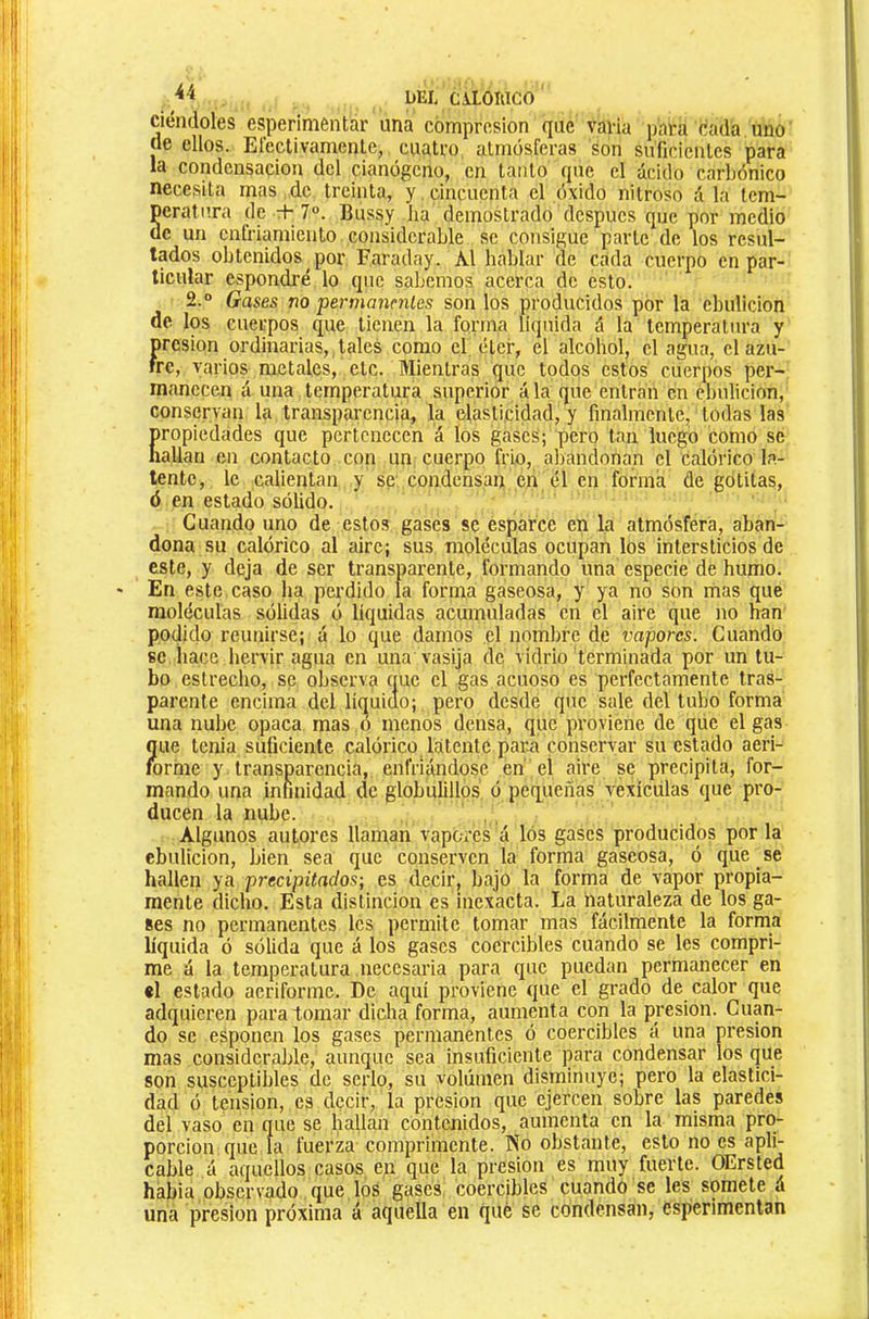 . DEL C\LOiaCO ciéndoles esperimentar ima compresión que varia para cada uno de ellos. Electivamente, cuatro atmosferas son suficientes para la condensación del cianogeno, en tanto que el ácido carbónico necesita mas de treinta, y, cincuenta el óxido nitroso á la tem- Scratura de + 7°. Bussy ha demostrado después que por medio c un enfriamiento considerable se consigue parle de los resul- tados obtenidos por Faraday. Al hablar de cada cuerpo en par- ticular cspondi’é lo que sallemos acerca de esto. 2.° Gases no permanniles son los producidos por la ebulición de los cuerpos que tienen la forma liquida á la temperatura y presión ordinarias, tales como el. éter, el alcohol, el agua, el azu- fre, varios metales, etc. Mientras que todos estos cuerpos per- manecen á una temperatura superior á la que entran en ebulición, conservan la transparencia, la elasticidad, y finalmente, todas las propiedades que pertenecen á los gases; pero tan luego como se Iiallan en contacto con un cuerpo frío, abandonan el calórico la- tente, le calientan y se condensan en él en forma de gotilas, ó en estado sólido. Cuando uno de estos gases se esparce en la atmósfera, aban- dona su calórico al aire; sus moléculas ocupan los intersticios de este, y deja de ser transparente, formando una especie de humo. En este caso ha perdido la forma gaseosa, y ya no son mas que moléculas sólidas ó líquidas acumuladas en el aire que no han podido reunirse; á lo que damos el nombre de vapores. Cuando se hace hervir agua en una vasija de vidrio terminada por un tu- bo estrecho, se observa que el gas acuoso es perfectamente tras- parente encima del líquiclo; pero desde que sale del tubo forma una nube opaca mas ó menos densa, que proviene de que el gas Í|ue tenia suficiente calórico latente paiui conservar su estado aeri- orme y transparencia, enfriándose en el aire se precipita, for- mando una infinidad de globulillos ó pequeñas vexícülas que pro- ducen la nube. Algunos autores llaman vapores á los gases producidos por la ebulición, bien sea que conserven la forma gaseosa, ó que se hallen ya precipitados-, es decir, bajo la forma de vapor propia- mente dicho. Esta distinción es inexacta. La naturaleza de los ga- ses no permanentes les permite tomar mas fácilmente la forma líquida ó sólida que á los gases coercibles cuando se les compri- me á la temperatura necesaria para que puedan permanecer en el estado aeriforme. De aquí proviene que el grado de calor que adquieren para tomar dicha forma, aumenta con la presión. Cuan- do se esponen los gases permanentes ó coercibles á una presión mas considerable, aunque sea insuficiente para condensar los que son susceptibles de serlo, su volumen disminuye; pero la elastici- dad ó tension, es decir, la presión que ejercen sobre las paredes del vaso en que se hallan contenidos, aumenta en la misma pro- porción que la fuerza comprimente. No obstante, esto no es apli- cable á aquellos casos en que la presión es muy fuerte. OErsted habia observado que los gases coercibles cuando se les somete á una presión próxima á aquella en qué se condensan, esperimentan