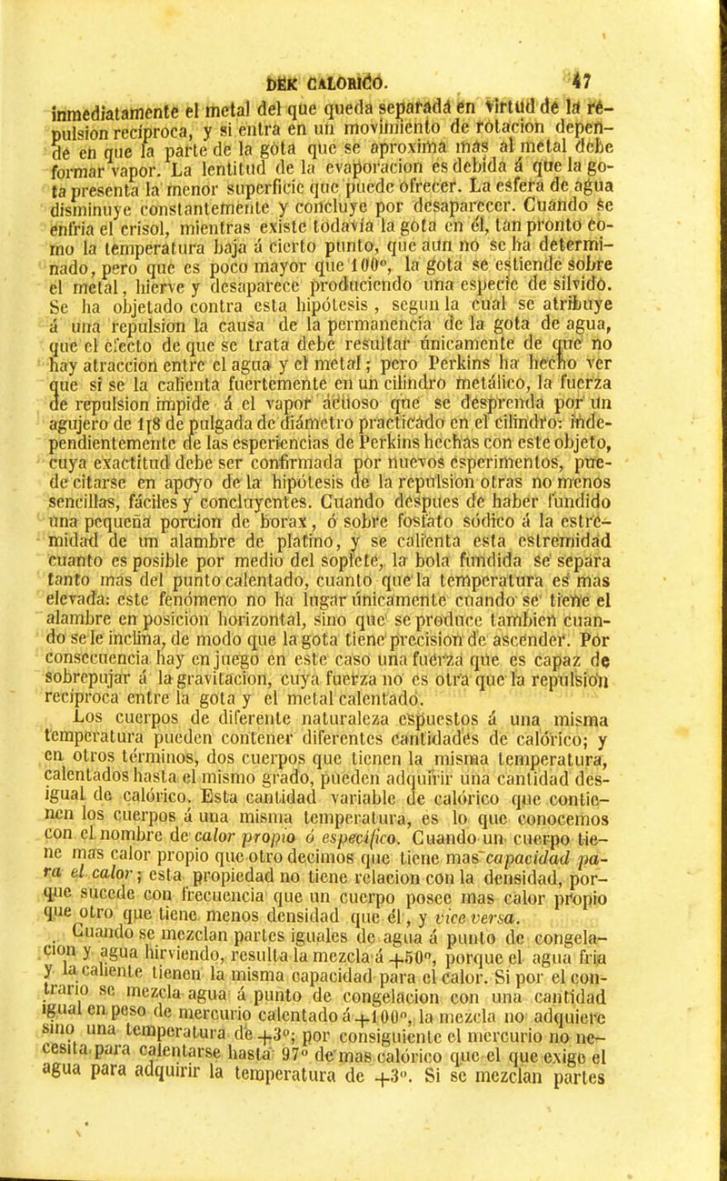 inmediatamente el metal del que queda se^aradá en virtud de la ré- pulsion recíproca, y si entra en un movimiento de rotación depen- de en que la parte de la gota que se aproxima mas al metal debe formar vapor. La lentitud de la evaporación es debida á que la go- ta presenta la menor superficie que puede ofrecer. La esfera de agua disminuye constantemente y concluye por desaparecer. Cuando Se enfria el crisol, mientras existe todavía la gota en éí, tan pronto Co- rno la temperatura baja á Cierto punto, que aun no se ha determi- nado, pero que es poco mayor que 100®, la gota Sé estiende sobre el metal, hierve y desaparece produciendo una especie de silvido. Se ha objetado contra esta hipótesis , según la cual se atribuye á una repulsión la causa de la permanencia de la gota de agua, que el efecto de que se trata debe resultar tínicamente de que no hay atracción entre el agua y el metal ; pero Perkins ha hecfto ver 3ue si se la calienta fuertemente en utí cilindro metálico, la fuerza e repulsión impide á el vapor ádiioso qne se desprenda por Un agujero de 1{8 de pulgada de diámetro practicádo en el Cilindro: ítíde- pendientementc de las esperlencias de Perkins hechas con este objeto, cuya exactitud debe ser confirmada por nuevos esperimentos, pue- de citarse en apoyo déla hipótesis de la rcpiTlsion otras no menos sencillas, fáciles y conclaycntes. Cuando después de haber fundido una pequeña porción de bórax, ó sobre fosfato sódico á la estrc- midad de mi alambre de platino, y se calienta esta estremidad cuanto es posible por medio del soplete,, la bola fundida Se‘ separa tanto mas del punto calentado, cuanto que la temperatura es mas elevada: este fenómeno no ha lugar tínicamente cuando' se ti'eWe el alambre en posición horizontal, sino que se produce también cuan- do se le inclina, de modo que la gota tiene precisión de ascender . Por consecuencia hay en juego én este caso unafuéi’Zá que es capaz de sobrepujar á la gravitación, cuya fuerza no es otra que la repulsión reciproca entre la gota y el metal calentado. Los cuerpos de diferente naturaleza espucstps á una misma temperatura pueden contener diferentes cantidades de calórico; y en otros términos, dos cuerpos que tienen la misma temperatura, calentados hasta el mismo grado, pueden adquirir una cantidad des- igual de calórico. Esta cantidad variable de calórico que contie- nen los cuerpos á una misma temperatura, es lo que conocemos con el.nombre de calor propio ó especifico. Cuando un cuerpo tie- ne mas calor propio que otro decimos que tiene mas'capacidad pa- ra el calor ; esta propiedad no tiene relación con la densidad, por- que sucede con frecuencia que un cuerpo posee mas calor propio que otro que tiene menos densidad que él, y viceversa. Cuando se mezclan partes iguales de agua á punto de congela- ción y agua hirviendo, resulta la mezcla á -p50, porque el agua fría y la caliente tienen la misma capacidad para el calor. Si por el con- trario se mezcla agua á punto de congelación con una cantidad igual en.poso de mercurio calentado á -j.10(3, la mezcla no adquiere sino una temperatura de-f.3; por consiguiente el mercurio no ne- cesita, paia calentarse hasta 97 de'mas calórico que el que exige el agua para adquirir la temperatura de +3. Si se mezclan parles