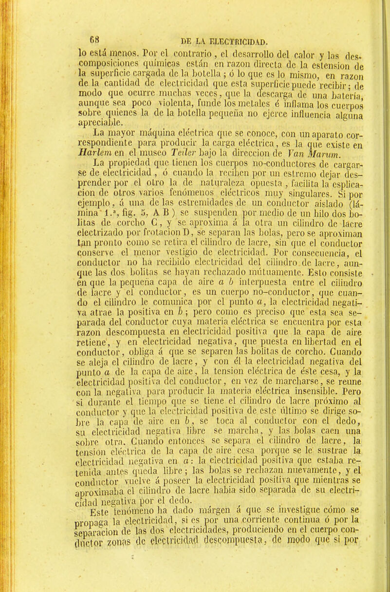 lo está inRnos. Por el contrario , el desarrollo del calor y las des- composiidones (]uiraicas están en razón directa de la ostensión de la superlicic cargada de la hotella ; ó lo que es lo mismo, en razón (le la cantidad cíe electricidad que esta supcrlieiepuedeVecibir • de modo que ocurre muchas veces, que la descarga (le una hatería aunque sea poco violenta, funde los metales é inflama los cuerpos sobre quienes la de la botella pequeña no ejerce influencia alguna apreciable. ® La mayor máquina eléctrica que se conoce, con un aparato cor- respondiente para producir la carga eléctrica, es la que existe en Harlem en el museo Teiler bajo la dirección de Van Marum. La propiedad que tienen los cuerpos no-conductores de cargar- se de electricidad , ó cuando la reciben por un estremo dejar des- prender por el otro la de natijraleza opuesta , facilita la esplica- cion de otros varios fenómenos eléctricos muy singulares. Si por ejemplo, á una délas estremidades,de un conductor aislado (lá- mina' l.% fig. 5, A B ) se suspenden por medio de un hilo dos bo- litas de corcho C, y se aproxima á la otra un cilindro de lacre electrizado por frotación D, se separan las bolas, pero se aproximan tgn pronto como se retira el cilindro de lacre, sin que el conductor conserve el menor vestigio de electricidad. Por consecuencia, el conductor no ha recibido electricidad del cilindro de lacre, aun- que las dos bolitas se hayan rechazado mutuamente. Esto consiste en que la pequeña capa de aire a b interpuesta entre el cilindro de lacre y el conductor, es un cuerpo no-conductor, que cuan- do el cilindro le comunica por el punto a, la electricidad negati- va atrae la positiva en b ; pero como es preciso que esta sea se- parada del conductor cuya materia eléctrica se encuentra por esta razón descompuesta en electricidad positiva que la capa de aire retiene, y en electricidad negativa, que puesta en libertad en el conductor, obliga á que se separen las bolitas de corcho. Cuando se aleja el cilindro de lacre, y con él la electricidad negativa del punto a de la capa de aire, la tensión eléctrica de éste cesa, y la electricidad positiva del conductor, en vez de marcharse, se reúne con la negativa para producir la materia eléctrica insensible. Pero si durante el tiempo que se tiene el cilindro de lacre próximo al conductor y que la electricidad positiva de este último se dirige so- bre la capa de aire en b, se toca al conductor con el dedo, su electricidad negativa libre se marcha, y las bolas caen una solire otra. Cuamio entonces se separa el cilindro de lacre, la tension eléctrica de la capa de aire cesa porque se le sustrae la electricidad negativa en a : la electricidad positiva que estaba re- tenida antes queda libre ; las bolas se recliazan nuevamente, y el conductor vuelve á poseer la electricidad positiva que mientras se aproximaba el cilindro de lacre habia sido separada de su electri- cidad negativa por el dedo. Este tenómeno ha dado inárgen a que se investigue como se propaga la electricidad, si es por una corriente continua ó por la separación de las dos electricidades, produciendo en el cuerpo con- dnetor zonus de electricidad descompuesta, de modo que si por