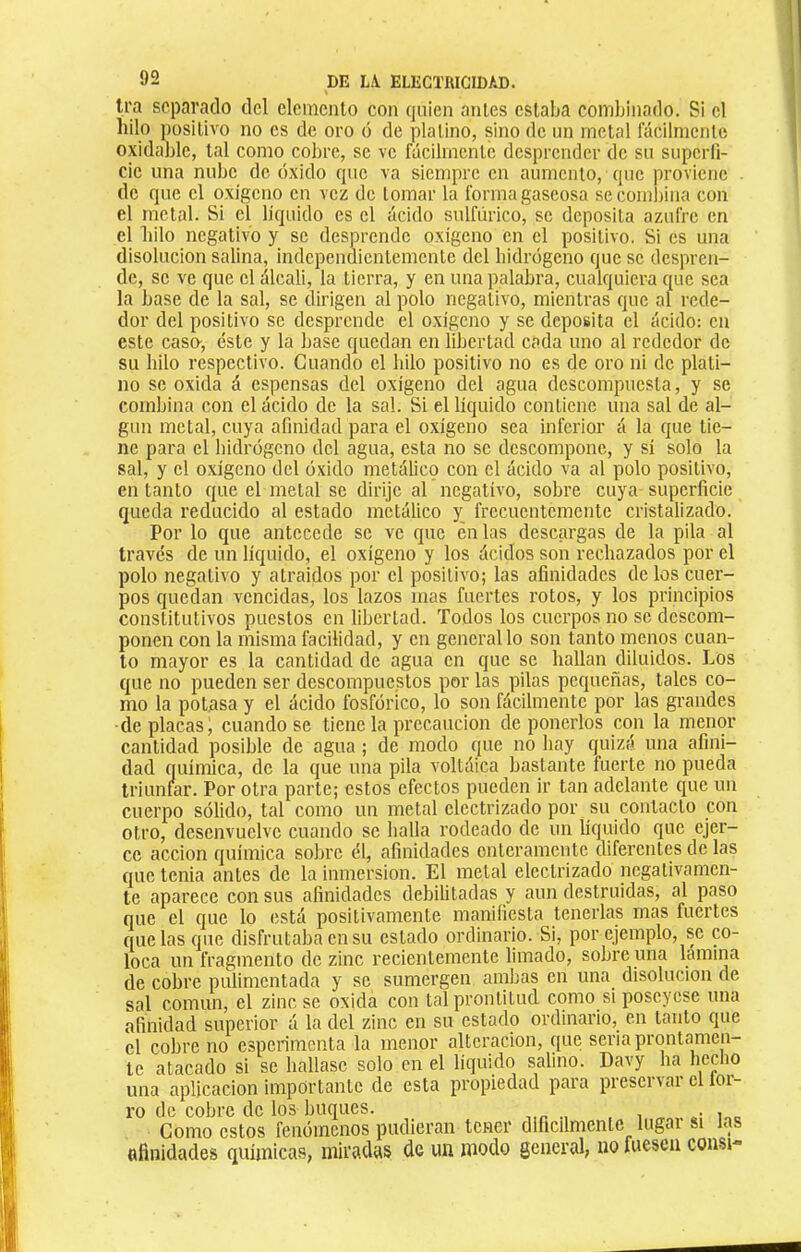 Ira scpai’cylo del elemento con quien antes estaba combinado. Si el hilo positivo no es de oro ó de platino, sino de un metal fácilmente oxidable, tal como cobre, se ve fácilmente desprender de su superfi- cie una nube de óxido que va siempre en aumento, que proviene de que el oxigeno en vez de Lomar la forma gaseosa se combina con el metal. Si el liquido es el ácido sulfúrico, se deposita azufre en el liilo negativo y se desprende oxigeno en el positivo, Si es una disolución salina, independientemente del hidrogeno que se despren- de, se ve que el álcali, la tierra, y en una palabra, cualquiera que sea la base de la sal, se dirigen al polo negativo, mientras que al rede- dor del positivo se desprende el oxigeno y se deposita el ácido: en este caso-, éste y la base quedan en libertad cada uno al rededor de su hilo respectivo. Cuando el hilo positivo no es de oro ni de plati- no se oxida á espensas del oxigeno del agua descompuesta, y se combina con el ácido de la sal. Si el liquido contiene una sal de al- gún metal, cuya afinidad para el oxigeno sea inferior á la que tie- ne para el hidrógeno del agua, esta no se descompone, y sí solo la sal, y el oxígeno del óxido metálico con el ácido va al polo positivo, en tanto que el metal se dirije al negativo, sobre cuya superficie queda reducido al estado metálico y; frecuentemente cristalizado. Por lo que antecede se ve que ¿nías descargas de la pila al través de un líquido, el oxígeno y los ácidos son rechazados por el polo negativo y atraídos por el positivo; las afinidades délos cuer- pos quedan vencidas, los lazos mas fuertes rotos, y los principios constitutivos puestos en libertad. Todos los cuerpos no se descom- ponen con la misma facilidad, y en general lo son tanto menos cuan- to mayor es la cantidad de agua en que se hallan diluidos. Los que no pueden ser descompuestos por las pilas pequeñas, tales co- mo la potasa y el ácido fosfórico, lo son fácilmente por las grandes de placas i, cuando se tiene la precaución de ponerlos con la menor cantidad posible de agua ; de modo que no hay quizá una afini- dad química, de la que una pila voltáica bastante fuerte no pueda triunnir. Por otra parte; estos efectos pueden ir tan adelante que un cuerpo sólido, tal como un metal electrizado por su contacto con otro, desenvuelve cuando se halla rodeado de un líquido que ejer- ce acción química sobre él, afinidades enteramente diferentes de las que tenia antes de la inmersión. El metal electrizado negativamen- te aparece con sus afinidades debilitadas y aun destruidas, al paso que el que lo (istá positivamente manifiesta tenerlas mas fuertes que las que disfrutaba en su estado ordinario. Si, por ejemplo, se co- loca un fragmento de zinc recientemente limado, sobre una lamina de cobre pulimentada y se sumergen ambas en una disolución de sal común, el zinc se oxida con tal prontitud como si poseyese una afinidad superior á la del zinc en su estado ordinario, en tanto que el cobre no esperimenta la menor alteración, que seria prontamen- te atacado si se hallase solo en el liquido salino. Davy ha heclio una aplicación importante de esta propiedad para preservar el lor- ro de cobre de los buques. i Como estos fenómenos pudieran tener diflcilmenlc lugai si las «finidades químicas, miradas de un modo general, no fuesen consi-