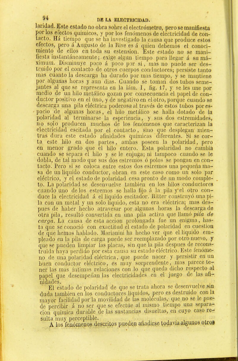 laridad. Este estado ño obra sobre el electrómetro, pero se manifiesta ' por los electos químicos, y por los fenómenos de electricidad de con- tacto. líá tiempo que se ha investigado la causa que produce estos efectos, pero á Augusto de la Rive es á quien debemos el conoci- miento de ellos en toda su estension. Este estado no se mani- * fiesta instantáneamente;, exige algún tiempo para llegar á su má- ximum. Disminuye poco á poco por sí, mas no puede ser des- truido por el contacto de otros cuerpos conductores; persiste tanto mas cuanto la descarga ha durado por mas tiempo, y se mantiene por algunas horas y aun dias. Guando se toman dos tubos seme- jantes al queso representa en la lám. I, fig. 17, y se les une por medio de un hilo metálico gozan por consecuencia el papel de con- ductor positivo en el uno, y de negativo en el otro, porque cuando se descarga una pita eléctrica poderosa al través de estos tubos por es- pacio de algunas horas, el hilo metálico se halla dotado de la polaridad al terminarse la esperiencia, y sus dos estremidades, no solo producen muchos de los fenómenos que caracterizan la electricidad escitada por el contacto, sino que desplegan mien- tras dura este estado afinidades químicas diferentes. Si se cor- ta este hilo en dos partes, ambas poseen la polaridad, pero en menor grado que el hilo entero. Esta polaridad no cambia cuando se separa el hilo y se le enjuga; ni tampoco cuando se le dobla, de tal modo que sus dos estreñios ó polos se pongan en con- tacto. Pero si se coloca entre estos dos estremos una pequeña ma- sa de un liquido conductor, obran en este caso como un solo par eléctrico, y el estado de polaridad cesa pronto de un modo coinple- . to. La polaridad se desenvuelve también en los hilos conductores cuando uno délos estremos se halla fijo á la pila y*el otro con- duce la electricidad á el liquido escitador. Ritter construyó una pi- la con un metal y un solo líquido, esta no era eléctrica; mas des- pues de haber hecho atravesar por algunas horas la descarga de otra pila, resultó convertida en una pila activa que llamó pila de carga. La causa de esta acción prolongada fue un enigma, lias- ta que se conoció con exactitud el estado de polaridad en cuestión de que hemos hablado. Marianini ha hecho ver que el líquido em- pleado en la pila de carga puede ser reemplazado por otro nuevo, y que se pueden limpiar las placas, sin que la pila después de recons- truida haya perdido por esta causa su estado eléctrico. Este lenóme- no de una polaridad eléctrica, que puede nacer y persistir en un buen conductor eléctrico, es muy sorprendente, mas parece te- ner tas mas íntimas relaciones con lo que queda dicho respecto al papel que desempeñan las electricidades en el juego de las afi- niclscl.Gs El estado de polaridad de que se trata ahora se desenvuelve sin duda también en los conductores líquidos, pero es destruido con la mayor facilidad por la movilidad de las moléculas, que no se le pue- de percibir á no ser que se efectúe al mismo tiempo una separa- ción química durable de las sustancias disuellas, en cuyo caso re- sulta muy perceptible. , , , A los fenómenos descritos pueden añadirse todavía algunos otro»