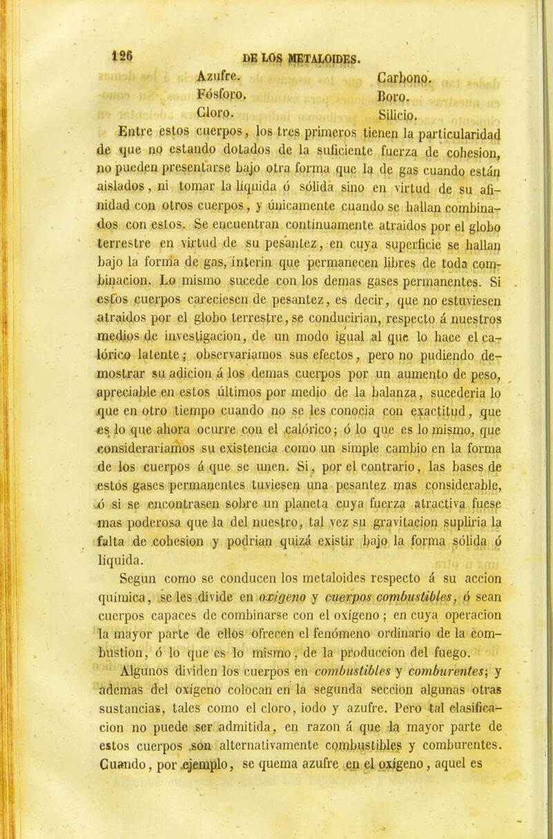 1S6 DE LOS METALOIDES. Azufrfi. Fósforo. Cloro. Carbono. Boro. Silicio. Entre estos cuerpos, los tres primeros tienen la particularidad de que no estando dotados de la suficiente fuerza de cohésion, no pueden presentarse bajo otra forma que la de gas cuando están aislados, ni tomar la líquida ó sólida sino en virtud de su afi- nidad con otros cuerpos, y únicamente cuando se hallan combina- dos con estos. Se encuentran continuamente atraídos por el globo terrestre en vii-tud de su pesantez, en cuya superficie se hallan bajo la fonda de gas, ínterin que permanecen libres de toda corn- bmacion. Lo mismo sucede con los demas gases permanentes. Si esfos cuerpos cai’eciesen de pesantez, es decir, que no estuviesen atraídos por el globo terrestre, se conducirían, respecto á nuestros medios de investigación, de un modo igual al que lo hace el ca- lórico latente ; observaríamos sus efectos, pero no pudiendo de- mostrar su adición á los demas cuerpos por un aumento de peso, apreciable en estos últimos por medio de la balanza, sucedería lo .que en otro tiempo cuando no se les conocía con exactitud, que ÊS lo que ahora ociu-re con el .calórico ; ó lo que es lo mismo, que consideraríarnos su existencia como un simple cambio en la forma de los cuerpos á que se unen. Si, ppr el contrario, las bases de estos gases permanentes tuviesen una pesantez mas considerable, ^ó si se encontrasen sobre un planeta cuya fuerza atractiva fuese mas poderosa que la del nuestro, tal yez su gi’avitacion supliría la falta de cohésion y podrían quizá existir bajo la forma sólida ó líquida. Según como se conducen los metaloides respecto á su acción química, seles divide en oxigeno y cuerpos combustibles, ó sean cuerpos capaces de combinarse con el oxígeno ; en cuya operación la mayor parte de ellos ofrecen el fenómeno ordinario de la com- bustion, ó lo que es lo mismo, de la producción del fuego. Algunos dividen los cuerpos en combustibles y comburentes] y ademas del oxígeno colocan en la segunda sección algunas otras sustancias, tales como el cloro, iodo y azufre. Pero tal clasifica- ción no puede ser admitida, en razón á que la mayor parte de estos cuerpos .son alternativamente combustibles y comburentes. Cuando, por .ejemplo, se quema azufre en el oxígeno, aquel es