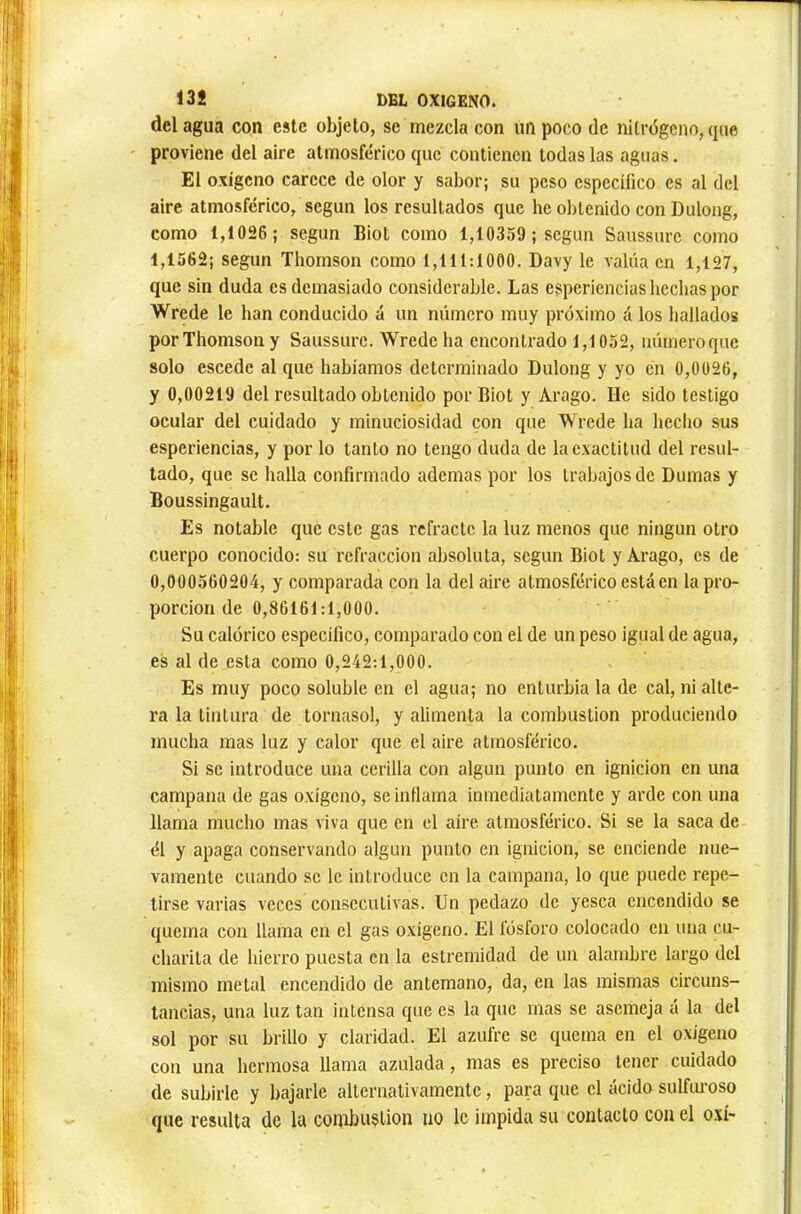 dclagua con este objeto, se mezcla con impoco de nitrógeno, que proviene del aire atmosférico que contienen todas las aguas. El oxígeno carece de olor y sabor; su peso específico es al del aire atmosférico, según los resultados que he obtenido con Dulong, como 1,1026 ; según Biot como 1,10359 ; según Saussure como 1,1562; según Thomson como 1,111:1000. Davy le valúa en 1,127, que sin duda es demasiado considerable. Las esperiencias hechas por Wrede le han conducido á un número muy próximo á los hallados por Thomson y Saussure. Wrede ha encontrado 1,1052, númeroque solo escede al que habíamos determinado Dulong y yo en 0,0026, y 0,00219 del resultado obtenido por Biot y Arago. He sido testigo ocular del cuidado y minuciosidad con que Wrede ha hecho sus esperiencias, y por lo tanto no tengo duda de la exactitud del resul- tado, que se halla confirmado ademas por los trabajos de Dumas y Boussingault. Es notable que este gas refracte la luz menos que ningún otro cuerpo conocido: su refracción absoluta, según Biot y Arago, es de 0,000560204, y comparada con la del aire atmosférico está en la pro- porción de 0,86161:1,000. Su calórico específico, comparado con el de un peso igual de agua, es al de esta como 0,242:1,000. Es muy poco soluble en el agua; no enturbia la de cal, ni alte- ra la tintura de tornasol, y alimenta la combustion produciendo mucha mas luz y calor que el aire atmosférico. Si se introduce una cerilla con algún punto en ignición en una campana de gas oxígeno, se inflama inmediatamente y arde con una llama mucho mas viva que en el aire atmosférico. Si se la saca de él y apaga conservando algún punto en ignición, se enciende nue- vamente cuando se le introduce en la campana, lo que puede repe- tirse varias veces consecutivas. Un pedazo de yesca encendido se quema con llama en el gas oxígeno. El fósforo colocado en una cu- charita de hierro puesta en la estremidad de un alambre largo del mismo metal encendido de antemano, da, en las mismas circuns- tancias, una luz tan intensa que es la que mas se asemeja á la del sol por su brillo y claridad. El azufre se quema en el oxígeno con una hermosa llama azulada, mas es preciso tener cuidado de subirle y bajarle alternativamente, para que el ácido sulfiu'oso que resulta de la combustion no le impida su contacto con el o.xí>
