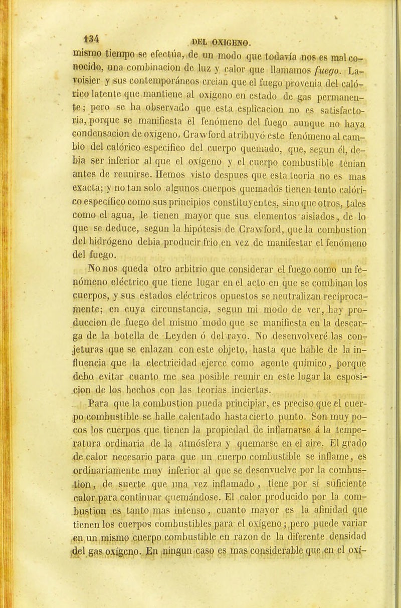 mismo tiempo se efectúa, de un modo que todavía nos es mal co- nocido, una combinación de luz y calor que llamamos fuego. La- voisier y sus conlemporáneos crcian que el fuego provenia del caló- rico latente que mantiene al oxígeno en estado de gas permanen- te ; peio se ha observado que esta esplicacion no es satisfacto- ria, porque se manifiesta el fenómeno del fuego aunque no haya condensación de oxigeno, Grawford atribuyó este fenómeno al cam- bio del calórico específico del cuerpo quemado, que, según el, de- bia ser inferior al que el oxígeno y el cuerpo combustible tcnian antes de reunirse. Hemos visto después que esta teoría no es mas exacta; y no tan solo algunos cuerpos quemados tienen tanto calóri- co específico como sus principios constituyentes, sino que otros, tales como el agua, le tienen mayor que sus elementos aislados, de lo que se deduce, según la hipótesis de Craxvford, que la combustion del hidrógeno debia producir frió en vez de manifestar el fenómeno del fuego. Pío nos queda otro arbitrio que considerar el fuego como un fe- nómeno eléctrico que tiene lugar en el acto en que se combinan los cuerpos, y sus estados eléctricos opuestos se neutralizan reciproca- mente; en cuya circunstancia, según mi modo de ver,,hay pro- ducción de fuego del mismo modo que se manifiesta en la descar- ga de la botella de Leyden ó del rayo. Pío desenvolveré las con- jeturas que se enlazan con este objeto, hasta que hable de la in- fluencia que la electricidad ejerce como agente químico, porque debo, evitar cuanto me sea posible reunir en este lugar la esposi- cion de los hechos con las teorías inciertas. Para que la combustion pueda principiar, es preciso que el cuer- po combustible se halle calentado hasta cierto punto. Son muy po- cos los cuerpos que tienen la propiedad de inflamarse á la tempe- ratura ordinaria de la atmósfera y quemarse en el aire. El grado de calor necesario para que im cuerpo combustible se inflame, es ordinariamente muy inferior al que se desenvuelve por la combus- tion, de suerte que una vez inflamado, tiene por sí suficiente calor para continuar quemándose. El calor producido por la com- bustion es tanto mas intenso, cuanto mayor es la afinidad que tienen los cuerpos combustibles para el o.xígeno ; ,pcro puede variar en un mismo cuerpo combustible en razón de la diferente densidad ,del gas oxígcn.0. En ningún caso es mas copsiderable que,en el oxí-