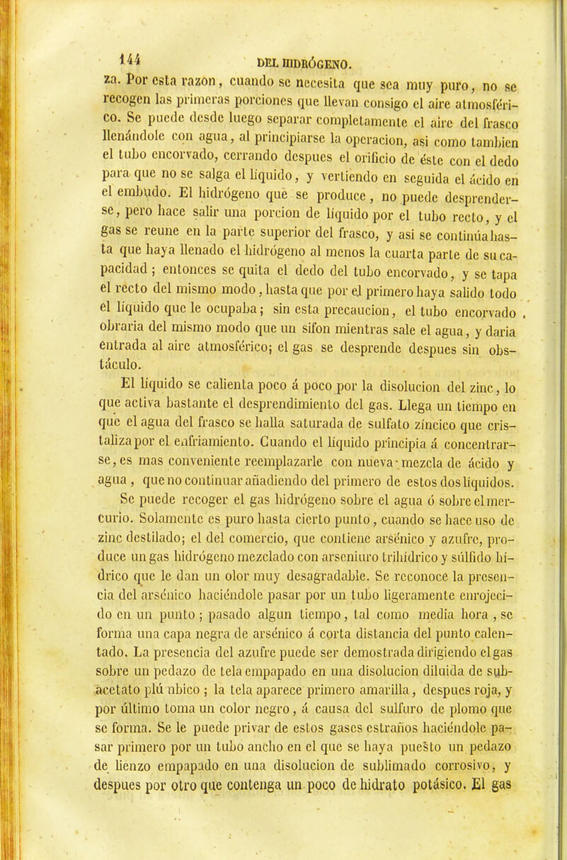 za. Por esta razón, cuando se necesita que sea muy puro, no se recogen las primeras porciones que llevan consigo el aire atmosféri- co. Se puede desde luego separar completamente el aire del frasco llenándole con agua, al principiarse la operación, asi como también el tubo encorvado, cerrando después el orificio de éste con el dedo para que no se salga el L'quido, y vertiendo en seguida el ácido en el embudo. El hidrógeno que se produce, no puede desprender- se, pero hace salir una porción de liquido por el tubo recto, y el gas se reúne en la parte superior del frasco, y asi se continúahas- ta que haya llenado el hidrógeno al menos la cuarta parte de su ca- pacidad ; entonces se quita el dedo del tubo encorvado, y se tapa el recto del mismo modo, hasta que por ej primero haya salido todo el líquido que le ocupaba ; sin esta precaución, el tubo encorvado . obrada del mismo modo que un sifón mientras sale el agua, y dada entrada al aire atmosférico; el gas se desprende después sin obs- táculo. El liquido se calienta poco á poco por la disolución del zinc, lo que activa bastante el desprendimiento del gas. Llega un tiempo en que el agua del frasco se halla saturada de sulfato zíncico que cris- taliza por el enfriamiento. Guando el liquido principia á concentrar- se, es mas conveniente reemplazarle con nueva-mezcla de ácido y agua, que no continuar añadiendo del primero de estos dos líquidos. Se puede recoger el gas hidrógeno sobre el agua ó sobre el mer- curio. Solamente es puro hasta cierto punto, cuando se hace uso de zinc destilado; el del comercio, que contiene arsénico y azufre, pro- duce un gas hidrógeno mezclado con arseniuro trihídrico y súlfido hí- drico que le dan un olor muy desagradable. Se reconoce la presen- cia del arsénico haciéndole pasar por un tubo ligeramente enrojeci- do en un punto ; pasado algún tiempo, tal como media hora , se forma una capa negra de arsénico á corta distancia del punto calen- tado. La presencia del azufre puede ser demostrada dirigiendo el gas sobre un pedazo de tela empapado en una disolución diluida de sub- acctato plú nbico ; la tela aparece primero amarilla, después roja, y por último toma un color negro, á causa del sulfuro de plomo que se forma. Se le puede privar de estos gases cstraños haciéndole pa- sar primero por un tubo ancho en el que se haya puesto un pedazo de lienzo empapado en una disolución de sublimado corrosivo, y después por otro que contenga un poco de hidrato potásico. El gas