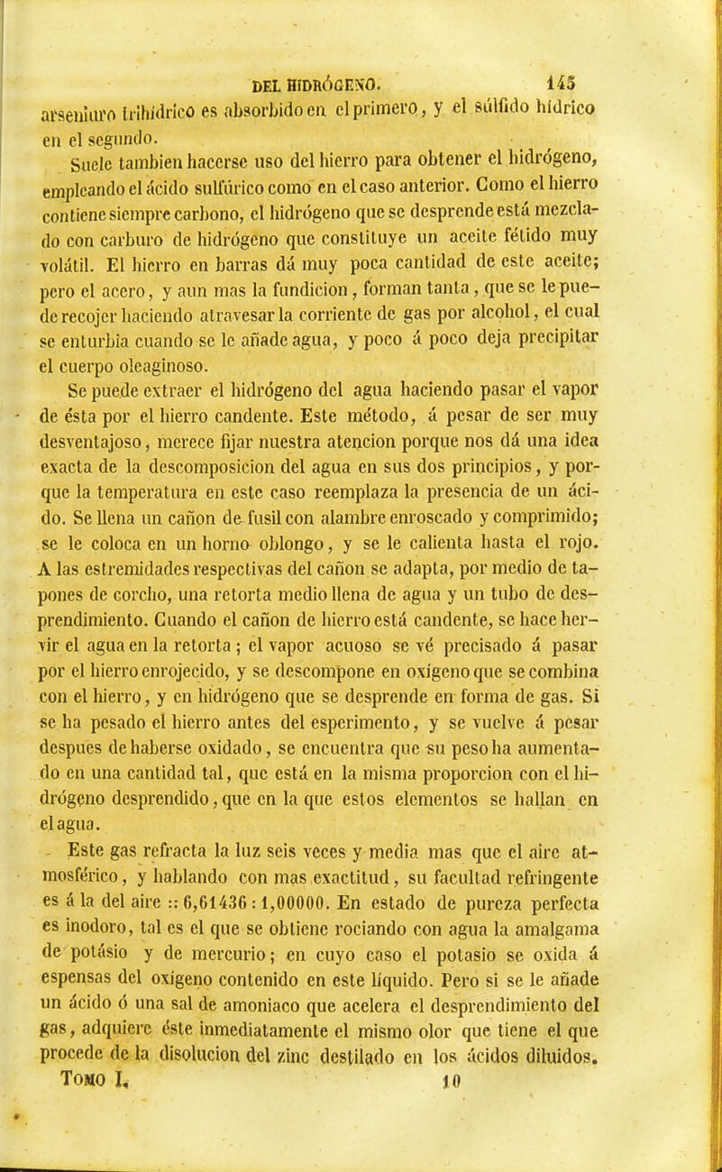 DEL HíDUÓGENO. 143 ai'senîiu'O Irih/drico es absorbido en cl primero, y el sùlfido hidrico en elsegundo. Suele también hacerse uso del hierro para obtener el hidrógeno, empleando el ácido sulfúrico como en el caso anterior. Como el hierro contiene siempre carbono, el hidrógeno que se desprende está mezcla- do con carburo de hidrógeno que constituye un aceite fétido muy volátil. El hierro en barras dá muy poca cantidad de este aceite; pero el acero, y aun mas la fundición, forman tanta, que se le pue- de recojer haciendo atravesarla corriente de gas por alcohol, el cual se enturbia cuando se le añade agua, y poco á poco deja precipitar el cuerpo oleaginoso. Se puede extraer el hidrógeno del agua haciendo pasar el vapor de ésta por el hierro candente. Este método, á pesar de ser muy desventajoso, merece fijar nuestra atención porque nos dá una idea exacta de la descomposición del agua en sus dos principios, y por- que la temperatura en este caso reemplaza la presencia de un áci- do. Se llena un cañón de^ fusil con alambre enroscado y comprimido; se le coloca en un horno oblongo, y se le calienta hasta el rojo. A las estremidades respectivas del cañón se adapta, por medio de ta- pones de corcho, una retorta medio llena de agua y un tubo de des- prendimiento. Cuando el cañón de hierro está candente, se hace her- vir el agua en la retorta ; el vapor acuoso se vé precisado á pasar por el hierro enrojecido, y se descompone en oxígeno que se combina con el hierro, y en hidrógeno que se desprende en forma de gas. Si se ha pesado el hierro antes del esperimento, y se vuelve á pesar después de haberse oxidado, se encuentra que su peso ha aumenta- do en una cantidad tal, que está en la misma proporción con el hi- drógeno desprendido, que en la que estos elementos se hallan en élagua. Este gas refracta la luz seis veces y media mas que el aire at- mosférico , y hablando con mas exactitud, su facultad réfringente es á la del aire :: 6,61436 : 1,00000. En estado de pureza perfecta es inodoro, tal es el que se obtiene rociando con agua la amalgama de potásio y de mercurio; en cuyo caso el potasio se oxida á espensas del oxigeno contenido en este líquido. Pero si se le añade un ácido ó una sal de amoniaco que acelera el desprendimiento del gas, adquiere éste inmediatamente el mismo olor que tiene el que procede de la disolución del zinc destilado en los ácidos diluidos. Tomo I, lO