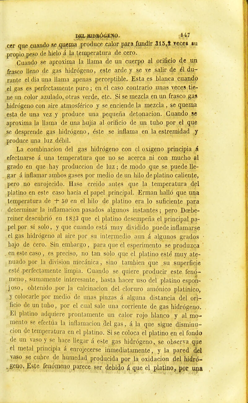 HXDBÓGENO, 1:47 ccr que eusudo &e quemâ produce calor para fundir 315,^1 yeccs lu propio peso de hielo á la temperatura de cero. Guando se aproxima la llama de un cuerpo al orificio de un frasco lleno de gas hidrógeno, este arde y se ve salir de él du- rante el dia una llama apenas perceptible. Esta es blanca cuando el gas es perfectamente puro ; en el caso contrario unas veces tie- ne un color azulado, otras verde, etc. Si se mezcla en un frasco gas hidrógeno con aire atmosférico y se enciende la mezcla, se quema esta de una vez y produce una pequeña detonación. Guando se aproxima la llama de una bujía al orificio de un tubo por el que se desprende gas hidrógeno, éste se inflama en la estremidad y produce una luz débil. La combinación del gas hidrógeno con el oxigeno principia á efectuarse á una temperatura que no se acerca ni con mucho al grado en que hay producción de luz ; de modo que se puede lle- gar á inflamar ambos gases por medio de un hilo de platino caliente, pero no enrojecido. Hase creido antes que la temperatura del platino en este caso hacia el papel principal. Erman halló que una temperatura de + 50 en el hilo de platino era lo suficiente para determinar la inflamación pasados algunos instantes ; pero Doebe- reiner descubrió en isp que el platino desempeña el principal pa- pel por sí solo, y que cuando está muy dividido puede inflamarse el gas hidrógeno al aire por su intermedio aun á algunos grados ■ bajo de cero. Sin embargo, para que el esperimento se produzca , en este caso, es preciso, no tan solo que el platino esté muy ate- nuado por la division rriecánica, sino también que ,su superficie esté-perfectamente limpia. Cuando se quiere producir este fenó- meno, sumamente interesante, basta hacer uso del platino espon- joso, obtenido por la calcinación del cloruro amónico platínico, y colocarle por medio de unas pinzas á alguna distancia del ori- ficio de un tubo, por el cual sale una corriente de gas hidrógeno. El platino adquiere prontamente un calor rojo blanco y al mo- mento se efectúa la inflamación del gas, á la que sigue disminu- ción de temperatura en el platino. Si se coloca el platino en el fondo de un vaso y se hace llegar á este gas hidrógeno, se observa que el metal principia á enrojecerse inmediatamente, y la pared del vaso se cubre de humedad producida por la oxidación del hiáró- . geno. Este fenómeno parece ser debido á que el platino, por i^jia