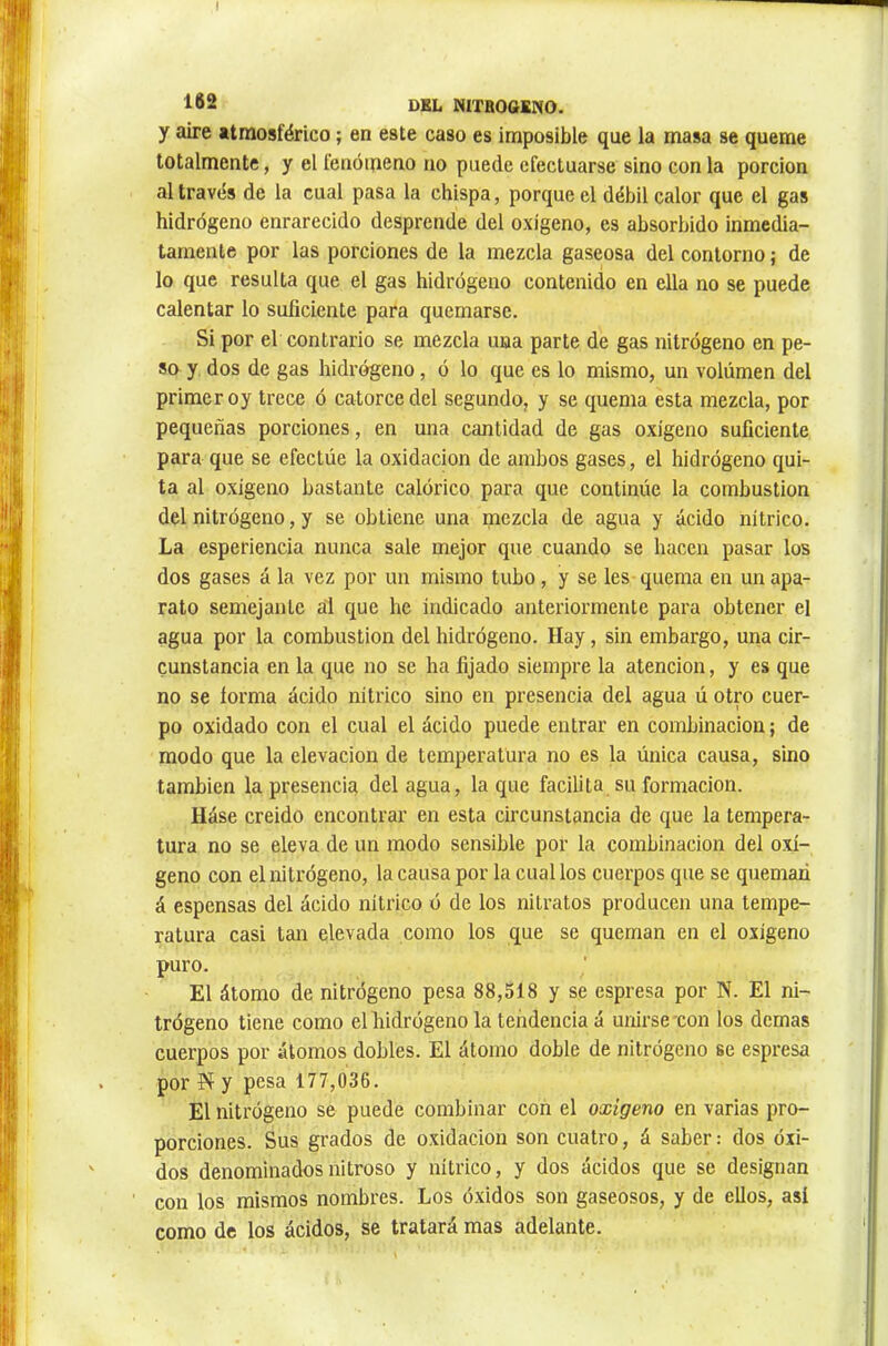 y aire atmosférico ; en este caso es imposible que la masa se queme totalmente, y el fenómeno no puede efectuarse sino con la porción al través de la cual pasa la chispa, porque el débil calor que el gas hidrógeno enrarecido desprende del oxígeno, es absorbido inmedia- tamente por las porciones de la mezcla gaseosa del contorno ; de lo que resulta que el gas hidrógeno contenido en ella no se puede calentar lo suficiente para quemarse. Si por el contrario se mezcla una parte de gas nitrógeno en pe- sa y dos de gas hidrógeno, ó lo que es lo mismo, un volumen del primer oy trece ó catorce del segundo, y se quema esta mezcla, por pequeñas porciones, en una cantidad de gas oxígeno suficiente para que se efectúe la oxidación de ambos gases, el hidrógeno qui- ta al oxigeno bastante calórico para que continúe la combustion del nitrógeno, y se obtiene una mezcla de agua y ácido nítrico. La esperiencia nunca sale mejor que cuando se hacen pasar los dos gases á la vez por un mismo tubo, y se les quema en un apa- rato semejante ál que he indicado anteriormente para obtener el agua por la combustion del hidrógeno. Hay, sin embargo, una cir- cunstancia en la que no se ha fijado siempre la atención, y es que no se forma ácido nítrico sino en presencia del agua ú otro cuer- po oxidado con el cual el ácido puede entrar en combinación ; de modo que la elevación de temperatura no es la única causa, sino también la presencia del agua, la que facilita su formación. Háse creido encontrar en esta circunstancia de que la tempera- tura no se eleva de un modo sensible por la combinación del oxí- geno con el nitrógeno, la causa por la cual los cuerpos que se queman á espensas del ácido nítrico ó de los nitratos producen una tempe- ratura casi tan elevada como los que se queman en el oxígeno puro. El átomo de nitrógeno pesa 88,518 y se espresa por N. El ni- trógeno tiene como el hidrógeno la tendencia á unirse xon los demas cuerpos por átomos dobles. El átomo doble de nitrógeno se espresa por íí y pesa 177,036. El nitrógeno se puede combinar con el oxigeno en varias pro- porciones. Sus grados de oxidación son cuatro, á saber : dos óxi- dos denominados nitroso y nítrico, y dos ácidos que se designan con los mismos nombres. Los óxidos son gaseosos, y de ellos, así como de los ácidos, se tratará mas adelante.