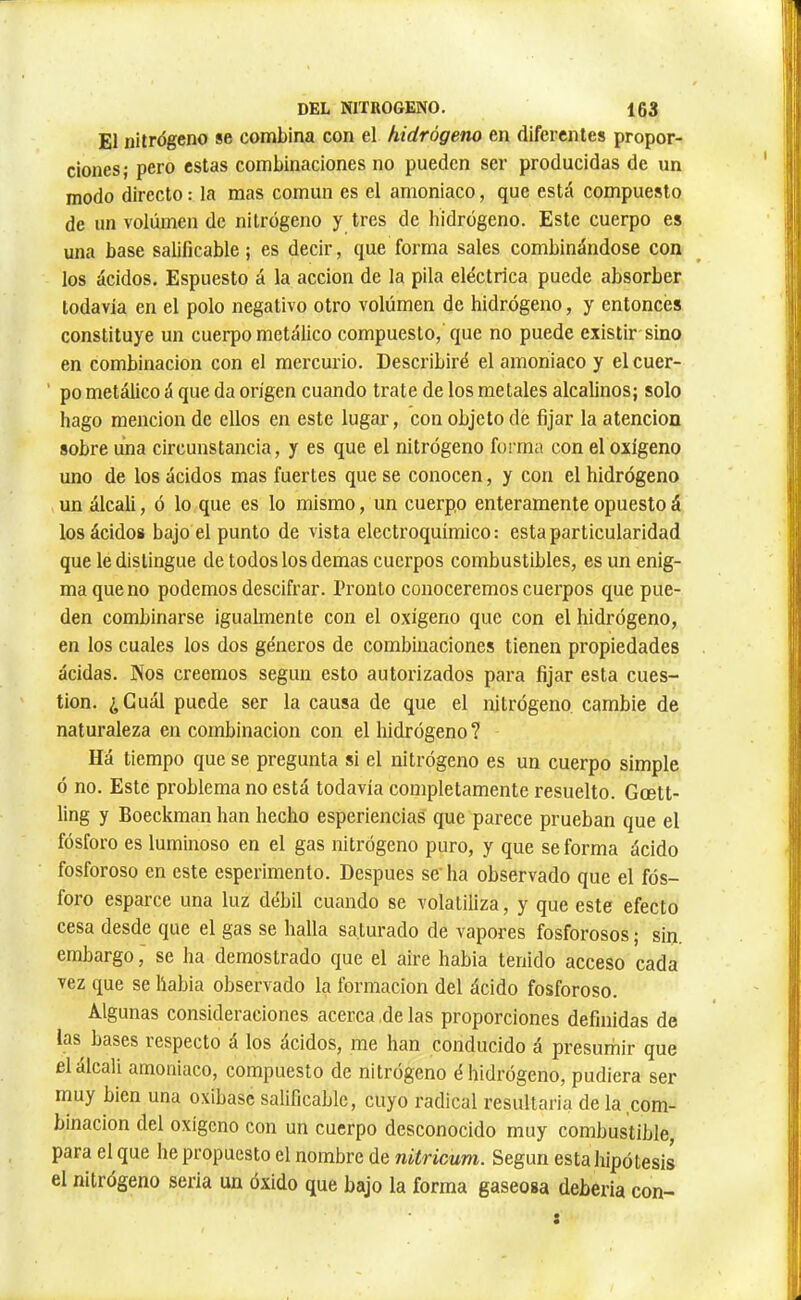 El nitrógeno se combina con el hidrógeno en diferentes propor- ciones; pero estas combinaciones no pueden ser producidas de un modo directo : la mas común es el amoniaco, que está compuesto de un volumen de nitrógeno y tres de hidrógeno. Este cuerpo es una base salificable ; es decir, que forma sales combinándose con los ácidos. Espuesto á la acción de la pila eléctrica puede absorber todavía en el polo negativo otro volúmen de hidrógeno, y entonces constituye un cuerpo metálico compuesto, que no puede existir-sino en combinación con el mercurio. Describiré el amoniaco y el cuer- ' po metálico á que da origen cuando trate de los metales alcalinos; solo hago mención de ellos en este lugar, con objeto de fijar la atención sobre una circunstancia, y es que el nitrógeno forma con el oxígeno uno de los ácidos mas fuertes que se conocen, y con el hidrógeno un álcali, ó lo que es lo mismo, un cuerpo enteramente opuesto á los ácidos bajo el punto de vista electroquímico; esta particularidad que le distingue de todos los demas cuerpos combustibles, es un enig- ma que no podemos descifrar. Pronto conoceremos cuerpos que pue- den combinarse igualmente con el oxigeno que con el hidrógeno, en los cuales los dos géneros de combinaciones tienen propiedades acidas. Nos creemos según esto autorizados para fijar esta cues- tión. ¿Cuál puede ser la causa de que el mtrógeno. cambie de naturaleza en combinación con el hidrógeno ? Há tiempo que se pregunta si el nitrógeno es un cuerpo simple ó no. Este problema no está todavía completamente resuelto. Gcett- ling y Boeckman han hecho esperiencias que parece prueban que el fósforo es luminoso en el gas nitrógeno puro, y que se forma ácido fosforoso en este esperimenlo. Después se' ha observado que el fós- foro esparce una luz débil cuando se volatiliza, y que este efecto cesa desde que el gas se halla saturado de vapores fosforosos ; sin, embargo j se ha demostrado que el aire habia tenido acceso cada vez que se liabia observado la formación del ácido fosforoso. Algunas consideraciones acerca ,de las proporciones definidas de las bases respecto á los ácidos, me han conducido á presumir que el álcali amoniaco, compuesto de nitrógeno é hidrógeno, pudiera ser muy bien una oxibase salificable, cuyo radical resultaria de la com- binación del oxígeno con un cuerpo desconocido muy combustible para el que he propuesto el nombre de nitricum. Según esta Jiipótesis el nitrógeno seria un óxido que bajo la forma gaseosa debería con-