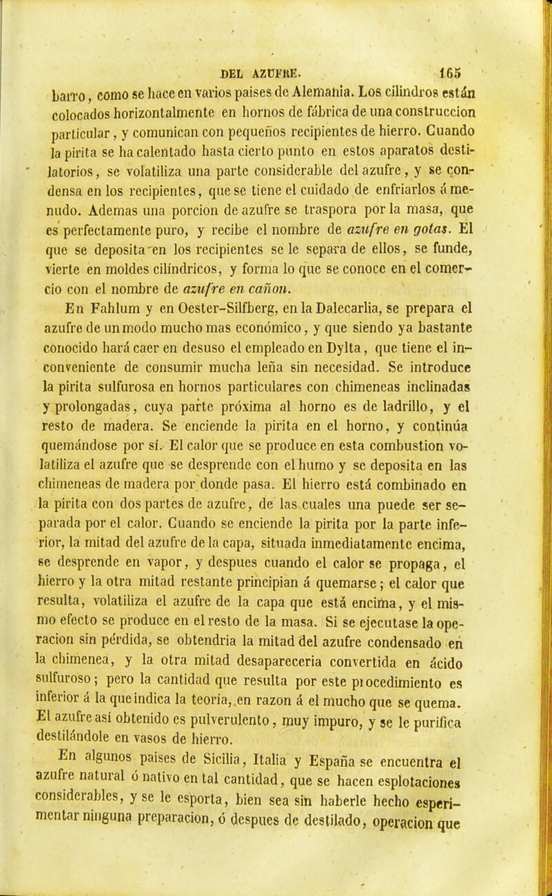 DEL AZÜFIUÎ. Í65 baiTO, como se hace en varios países de Alemania. Los cilindros están colocados horizontalmenlc en hornos de ftibrica de una construcción particular, y comunican con pequeños recipientes de hierro. Cuando la pirita se ha calentado hasta cierto punto en estos aparatos dcsti- ' latorios, se volatiliza una parte considerable del azufre, y se con- densa en los reeipientes, que se tiene el cuidado de enfriarlos á me- nudo. Ademas una porción de azufre se Iraspora por la masa, que es perfectamente puro, y recibe el nombre de azufre en gotas. El que se deposita'cn los recipientes se le separa de ellos, se funde, vierte en moldes cilindricos, y forma lo que se conoce en el comer- cio con el nombre de azufre en canon. En Fahlum y en Oester-Silfberg, en la Dalecarlia, se prepara el azufre de un modo mucho mas económico, y que siendo ya bastante conocido hará caer en desuso el empleado en Dylta, que tiene el in- conveniente de consumir mucha leña sin necesidad. Se introduce la pirita sulfurosa en hornos particulares con chimeneas inclinadas y prolongadas, cuya parte próxima al horno es de ladrillo, y el resto de madera. Se enciende la pirita en el horno, y continúa quemándose por sí. El calor que se produce en esta combustion vo- latiliza el azufre que se desprende con el humo y se deposita en las chimeneas de madera por donde pasa. El hierro está combinado en la pirita con dos partes de azufre, de las cuales una puede ser se- parada por el calor. Cuando se enciende la pirita por la parle infe- rior, la mitad del azufre déla capa, situada inmediatamente encima, se desprende en vapor, y después cuando el calor se propaga, el hierro y la otra mitad restante principian á quemarse ; el calor que resulta, volatiliza el azufre de la capa que está encima, y el mis- mo efecto se produce en el resto de la masa. Si se ejecutase la ope- ración sin pérdida, se obtendría la mitad del azufre condensado eñ la chimenea, y la otra mitad desaparecería convertida en ácido sulfuroso; pero la cantidad que resulta por este piocedimienlo es inferior á la que indica la teoría, .en razón á el mucho que se quema. El azufre así obtenido es pulverulento, muy impuro, y se le purifica destilándole en vasos de hierro. En algunos países de Sicilia, Italia y España se encuentra el azufre natural ó nativo en tal cantidad, que se hacen esplotaciones considerables, y se le esporta, bien sea sin haberle hecho esperi- mentar ninguna preparación, ó después de destilado, operación que