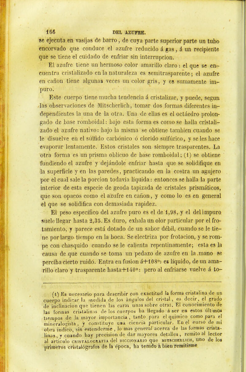 se ejecuta en vasijas de barro, de cuya parte superior parte un tubo encorvado que conduce el azufre reducido á gas, á un recipiente que se tiene el cuidado de enfriar sin interrupción. El azufre tiene un hermoso color amarillo claro : el que se en- cuentra cristalizado en la naturaleza es semitraspareñte ; el azufre en cañón tiene algunas veces un color gris, y es sumamente im- puro. Este cuerpo tiene mucha tendencia á cristalizar, y puede, según /las observaciones de Mitscherlich, tomar dos formas diferentes in- dependientes la una de la otra. Una de ellas es el octaedro prolon- gado de base romboidal : bajo esta forma es como se halla cristali- zado el azufre nativo : bajo la misma se obtiene también cuando se le disuelve en el súlfido carbónico ó clorido sulfúrico, y se les hace evaporar lentamente. Estos cristales son siempre trasparentes. La otra forma es un prisma oblicuo de base romboidal; (1) se obtiene fundiendo el azufre y dejándole enfriar hasta que se solidifique en la superficie y en las paredes, practicando en la costra un agujero por el cual sale la porción todavía líquida : entonces se halla la parte interior de esta especie de geoda tapizada de cristales prismáticos, que son opacos como el azufre en cañón, y como lo es en general el que se solidifica con demasiada rapidez. El peso específico del azufre puro es el de 1,98, y el del impuro suele llegar hasta 2,35. Es duro, exhala un olor particular por el fro- tamiento, y parece está dotado de un sabor débil, cuando se le tie- ne por largo tiempo en la boca. Se electriza por frotación, y se rom- pe con chasquido cuando se le calienta repentinamente; esta es la causa de que cuando se toma un pedazo de azufre en la.mano se perciba cierto ruidó. Entra en fusion á+108°: es líquido, de un ama- rillo claro y trasparente hasta-K40®: pero al enfriarse vuelve á to- (i) Es necesario para describir con exactitud la forma cristalina de un cuerpo indicar la medida de los ángulos del cristal, es decir, el grado de inclinación que tienen las caras unas sobre otras. El conocimiento de las formas cristalinas de los cuerpos ba llegado á ser en estos últimos tiempos de la mayor importancia , tanto para el químico como para el mineralogista , y constituye una ciencia particular. En el eurso de mi obra indico, sin estenderme, lo mas general acerca de las formas crist.a- linas, y cuando hay precisión de dar mayores detalles, remito al lector al articulo cristalografía del diccionario que mitscherlich, uno de los primeros crislalógrafos de la época, ha tenido à bien remitirme