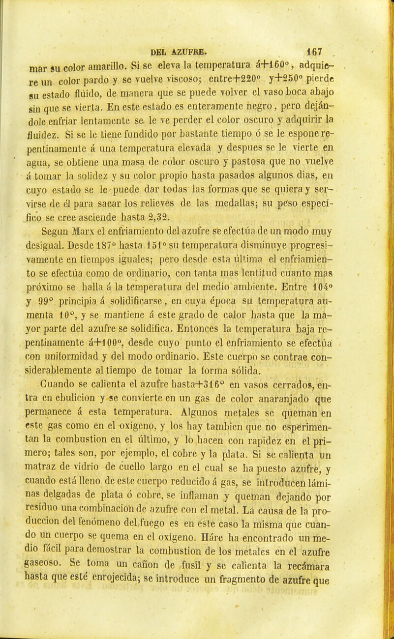 mar SU color amarillo. Sise eleva la temperatura à+16û®, adquie- re un color pardo y se vuelve viscoso; entre+220° y+250° pierde su estado fluido, de manera que se puede volver el vaso boca abajo 8in que se vierta. En este estado es enteramente negro, pero deján- dole enfriar lentamente se. le ve perder el color oscuro y adquirir la fluidez. Si se le tiene fundido por bastante tiempo ó se le espone re- pentinamente á una temperatura elevada y después se le vierte en agua, se obtiene una masa de color oscuro y pastosa que no vuelve á tomar la solidez y su color propio hasta pasados algunos dias, en cuyo estado se le puede dar todas las formas que se quiera y ser- virse de él para sacar los relieves de las medallas; su peso especi- fico se cree asciende hasta 2,32. Según Mar.x el enfriamiento del azufre s'e efectúa de un modo muy desigual. Desde 187° hasta 151° su temperatura disminuye progresi- vamente en tiempos iguales; pero desde esta última el enfriamien- to se efectúa como de ordinario, con tanta mas lentitud cuanto mas próximo se halla á la temperatura del medio ambiente. Entre 104° y !)9‘* principia á solidificarse, en cuya época su temperatura au- menta 10°, y se mantiene á este grado de calor hasta que la ma- yor parte del azufre se solidifica. Entonces la temperatura baja re- pentinamente á-|-100°, desde cuyo punto el enfriamiento se efectúa con uniformidad y del modo ordinario. Este cuerpo se contrae con- siderablemente al tiempo de tomar la forma sólida. Guando se calienta el azufre hasta-i-S16° en vasos cerrados, en- tra en ebulición y se convierte en un gas de color anaranjado que permanece á esta temperatura. Algunos rpetales se queman en este gas como en el oxígeno, y los hay también que no esperimen- tan la combustion en el último, y lo hacen con rapidez en el pri- mero; tales son, por ejemplo, el cobre y la plata. Si se caliepta un matraz de vidrio de cuello largo en el cual se ha puesto azufre, y cuando está lleno de este cuerpo reducido á gas, se introducen lámi- nas delgadas de plata ó cobre, se inflaman y queman dejando por residuo una combinacioh de azufre con el metal. La causa de la pro- ducción del fenómeno del fuego es en este caso la misma que cuan- do un cuerpo se quema en el oxígeno. Háre ha encontrado un me- dio fácil para demostrar la combustion de los metales en el azufre gaseoso. Se toma un cañón de fusil y se calienta la recámara hasta que esté enrojecida; se introduce un fragmento de azufre que