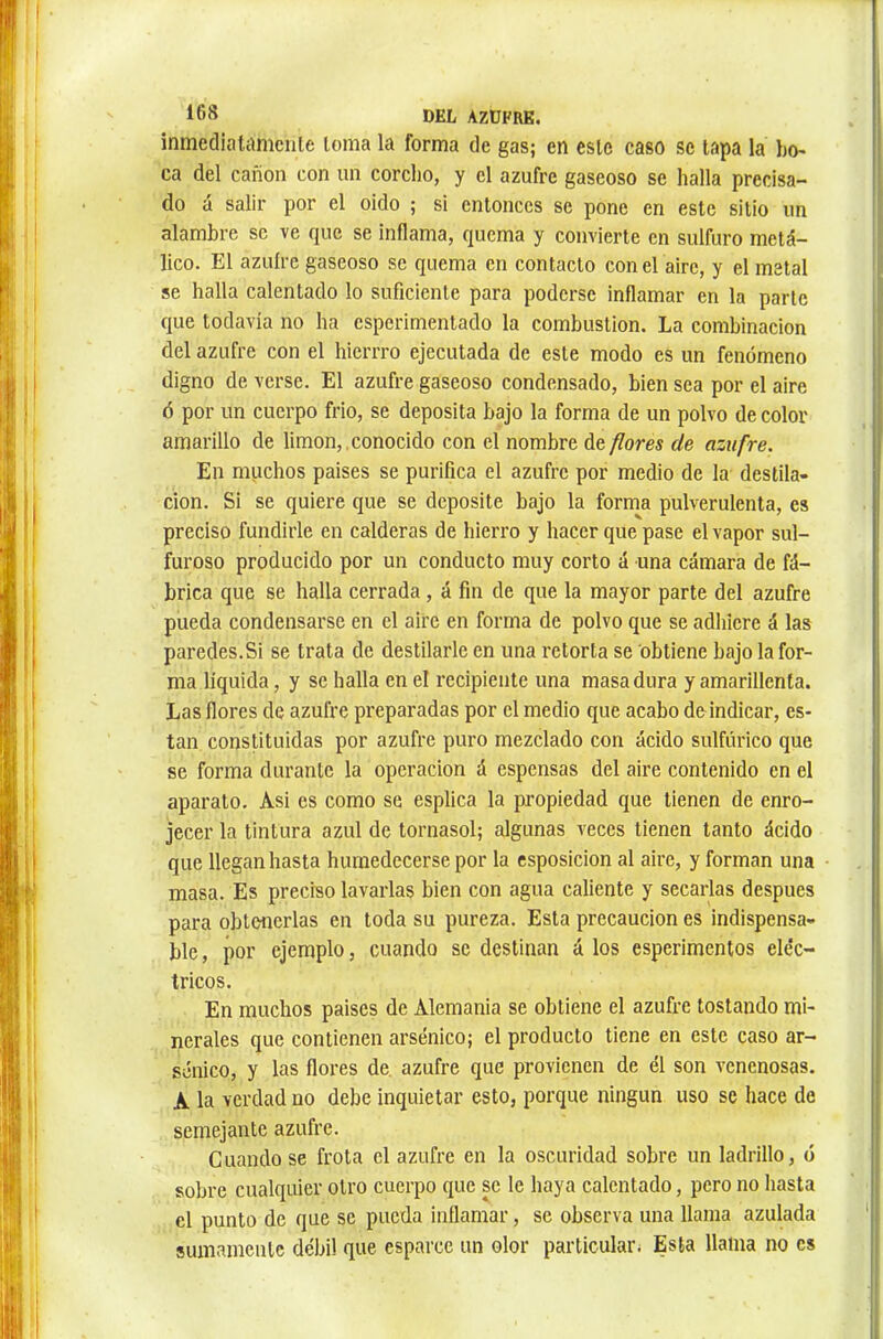 inmediatamciile loma la forma de gas; en este caso se tapa la bo- ca del canon con un corcho, y el azufre gaseoso se halla precisa- do á salir por el oido ; si entonces se pone en este sitio im alambre se ve que se inflama, quema y convierte en sulfuro metá- lico. El azuíre gaseoso se quema en contacto conel aire, y el metal se halla calentado lo suficiente para poderse inflamar en la parte que todavía no ha esperimentado la combustion. La combinación del azufre con el hierrro ejecutada de este modo es un fenómeno digno de verse. El azufre gaseoso condensado, bien sea por el aire ó por un cuerpo frió, se deposita bajo la forma de un polvo de color amarillo de limon,,conocido con el nombre decores de azufre. En muchos paises se purifica el azufre por medio de la destila- ción. Si se quiere que se deposite bajo la forma pulverulenta, es preciso fundirle en calderas de hierro y hacer quépase el vapor sul- furoso producido por un conducto muy corto á una cámara de fá- brica que se halla cerrada, á fin de que la mayor parte del azufre pueda condensarse en el aire en forma de polvo que se adhiere á las paredes.Si se trata de destilarle en una retorta se obtiene bajo la for- ma liquida, y se halla en el recipiente una masa dura y amarillenta. Las flores de azufre preparadas por el medio que acabo de indicar, es- tan constituidas por azufre puro mezclado con ácido sulfúrico que se forma durante la operación á espensas del aire contenido en el aparato. Asi es como se esplica la pi’opiedad que tienen de enro- jecer la tintura azul de tornasol; algunas veces tienen tanto ácido que llegan hasta humedecerse por la csposicion al aire, y forman una masa. Es preciso lavarlas bien con agua caliente y secarlas después para obtenerlas en toda su pureza. Esta precaución es indispensa- ble, por ejemplo, cuando se destinan á los esperimentos eléc- tricos. En muchos paises de Alemania se obtiene el azufre tostando mi- nerales que contienen arsénico; el producto tiene en este caso ar- sénico, y las flores de azufre que provienen de él son venenosas. A la verdad no debe inquietar esto, porque ningún uso se hace de semejante azufre. Cuando se frota el azufre en la oscuridad sobre un ladrillo, o sobre cualquier otro cuerpo que se le haya calentado, pero no hasta el punto de que se pueda inflamar, se observa una llama azulada sumamente débil que esparce un olor parlicular; Esta llama no es