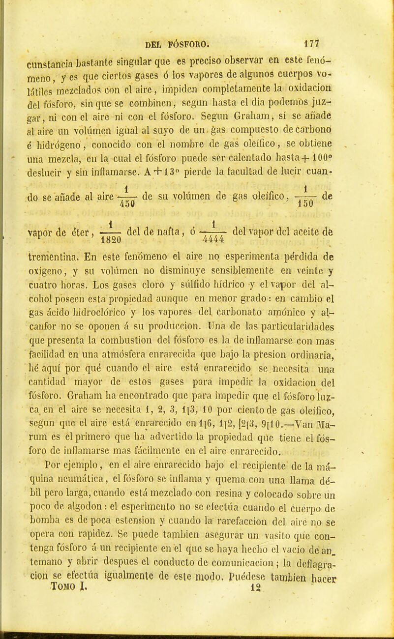 ciinslanoia bastante singular que es preciso observar en este fenó- meno , y es que ciertos gases ó los vapores de algunos cuerpos vo- liUilcs mezclados con el aire, impiden completamente la oxidación del fósforo, sin que se combinen, según hasta el dia podemos juz- gar, ni eon el aire ni con el fósforo. Según Graliam, sí se añade al aire un volumen igual al suyo de un. gas compuesto de carbono é hidrógeno, conocido con el nombre de gas oleífico, se obtiene una mezcla, en la cual el fósforo puede ser calentado hasta + 100® deslucir y sin inflamarse. A+ 13® pierde la facultad de lucir cuan- 1 1 do se añade al aire - de su volúmen de gas oleífico, —— de 450 150 1 1 vapor de éter, del de nafta, ó tlel vapor dcl aceite de trementina. En este fenómeno el aire no esperimenta pérdida de oxigeno, y su volúmen no disminuye sensiblemente en veinte y cuatro horas. Los gases cloro y súlfido hídrico y el vapor del al- cohol poseen esta propiedad aunque en menor grado : en cambio el gas ácido hidroclórico y los vapores dcl carbonato amónico y al- canfor no se oponen á su producción. Una de las particularidades que presenta la combustion dcl fósforo es la de inflamarse con mas facilidad en una atmósfera enrarecida que bajo la presión ordinaria, hé aquí por qué cuando el aire está enrarecido se necesita una cantidad mayor de estos gases para impedir la oxidación del fósforo. Graham ha encontrado que para impedir que el fósforo luz- ca en el aire se necesita 1, 2, 3, 1|3, 10 por ciento de gas oleífico, según que el aire está enrarecido en li6, li2, ¡2{3, 9il0.—Van Ma- rum es el primero que ha advertido la propiedad que tiene el fós- foro de inflamarse mas fácilmente en el aire enrarecido. Por ejemplo, en el aire enrarecido bajo el recipiente de la má- quina neumática, el fósforo se inflama y quema con una llama dé- bil pero larga, cuando está mezclado con resina y colocado sobre un poco de algodón ; el esperimento no se efectúa cuando el cuerpo de bomba es de poca estension y cuando la rarefacción del aire no se opera con rapidez. Se puede también asegurar un vasito que con- tenga fósforo á un recipiente en el que se haya hecho el vacio de an_ temano y abrir después el conducto de comunicación ; la deflagra- ción se efectúa igualmente de este modo. Puédese también hacer Tomo I, 12